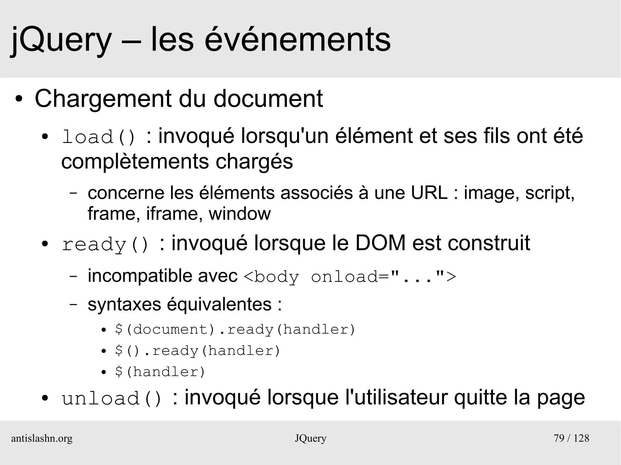 jQuery – les événements
●    Chargement du document
      ●    load() : invoqué lorsqu'un élément et ses fils ont été
           complètements chargés
             –   concerne les éléments associés à une URL : image, script,
                 frame, iframe, window
      ●    ready() : invoqué lorsque le DOM est construit
             –   incompatible avec <body onload="...">
             –   syntaxes équivalentes :
                  ●   $(document).ready(handler)
                  ●   $().ready(handler)
                  ●   $(handler)
      ●    unload() : invoqué lorsque l'utilisateur quitte la page
antislashn.org                             JQuery                      79 / 128
 