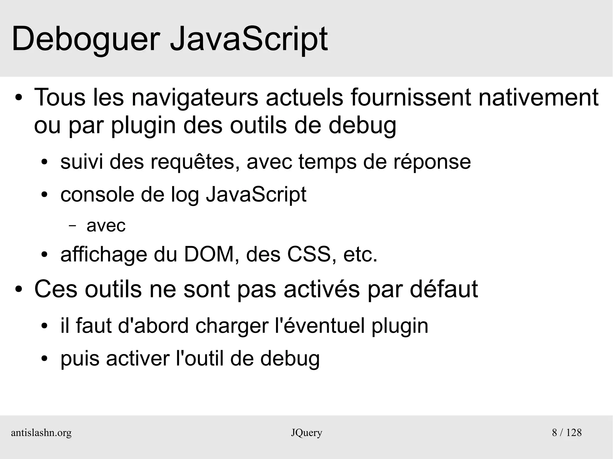 Deboguer JavaScript
●    Tous les navigateurs actuels fournissent nativement
     ou par plugin des outils de debug
      ●    suivi des requêtes, avec temps de réponse
      ●    console de log JavaScript
             –   avec
      ●    affichage du DOM, des CSS, etc.
●    Ces outils ne sont pas activés par défaut
      ●    il faut d'abord charger l'éventuel plugin
      ●    puis activer l'outil de debug


antislashn.org                      JQuery             8 / 128
 