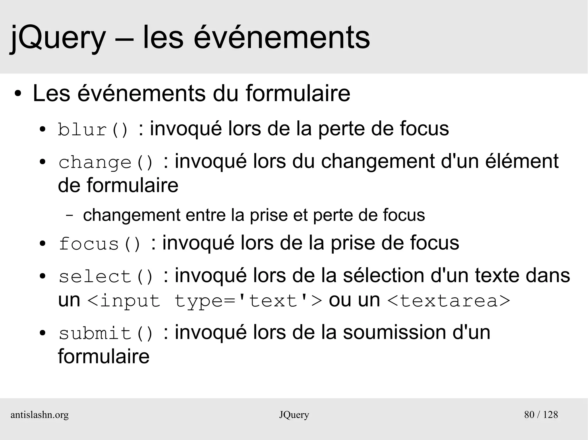 jQuery – les événements
●    Les événements du formulaire
      ●    blur() : invoqué lors de la perte de focus
      ●    change() : invoqué lors du changement d'un élément
           de formulaire
             –   changement entre la prise et perte de focus
      ●    focus() : invoqué lors de la prise de focus
      ●    select() : invoqué lors de la sélection d'un texte dans
           un <input type='text'> ou un <textarea>
      ●    submit() : invoqué lors de la soumission d'un
           formulaire

antislashn.org                           JQuery                80 / 128
 