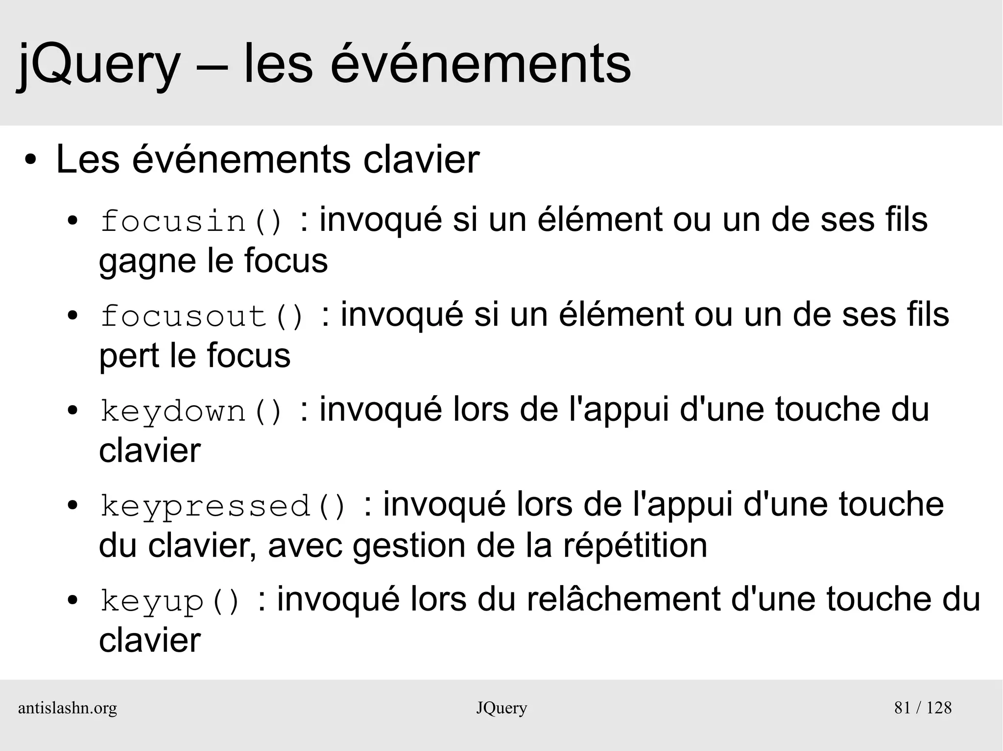 jQuery – les événements
●    Les événements clavier
      ●    focusin() : invoqué si un élément ou un de ses fils
           gagne le focus
      ●    focusout() : invoqué si un élément ou un de ses fils
           pert le focus
      ●    keydown() : invoqué lors de l'appui d'une touche du
           clavier
      ●    keypressed() : invoqué lors de l'appui d'une touche
           du clavier, avec gestion de la répétition
      ●    keyup() : invoqué lors du relâchement d'une touche du
           clavier
antislashn.org                    JQuery                   81 / 128
 