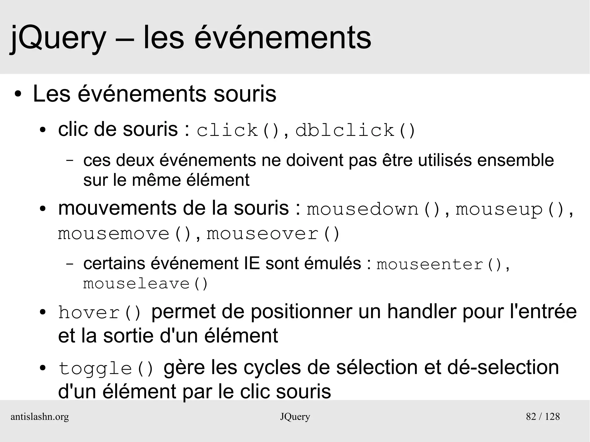 jQuery – les événements
●    Les événements souris
      ●    clic de souris : click(), dblclick()
             –   ces deux événements ne doivent pas être utilisés ensemble
                 sur le même élément
      ●    mouvements de la souris : mousedown(), mouseup(),
           mousemove(), mouseover()
             –   certains événement IE sont émulés : mouseenter(),
                 mouseleave()
      ●    hover() permet de positionner un handler pour l'entrée
           et la sortie d'un élément
      ●    toggle() gère les cycles de sélection et dé-selection
           d'un élément par le clic souris
antislashn.org                          JQuery                        82 / 128
 