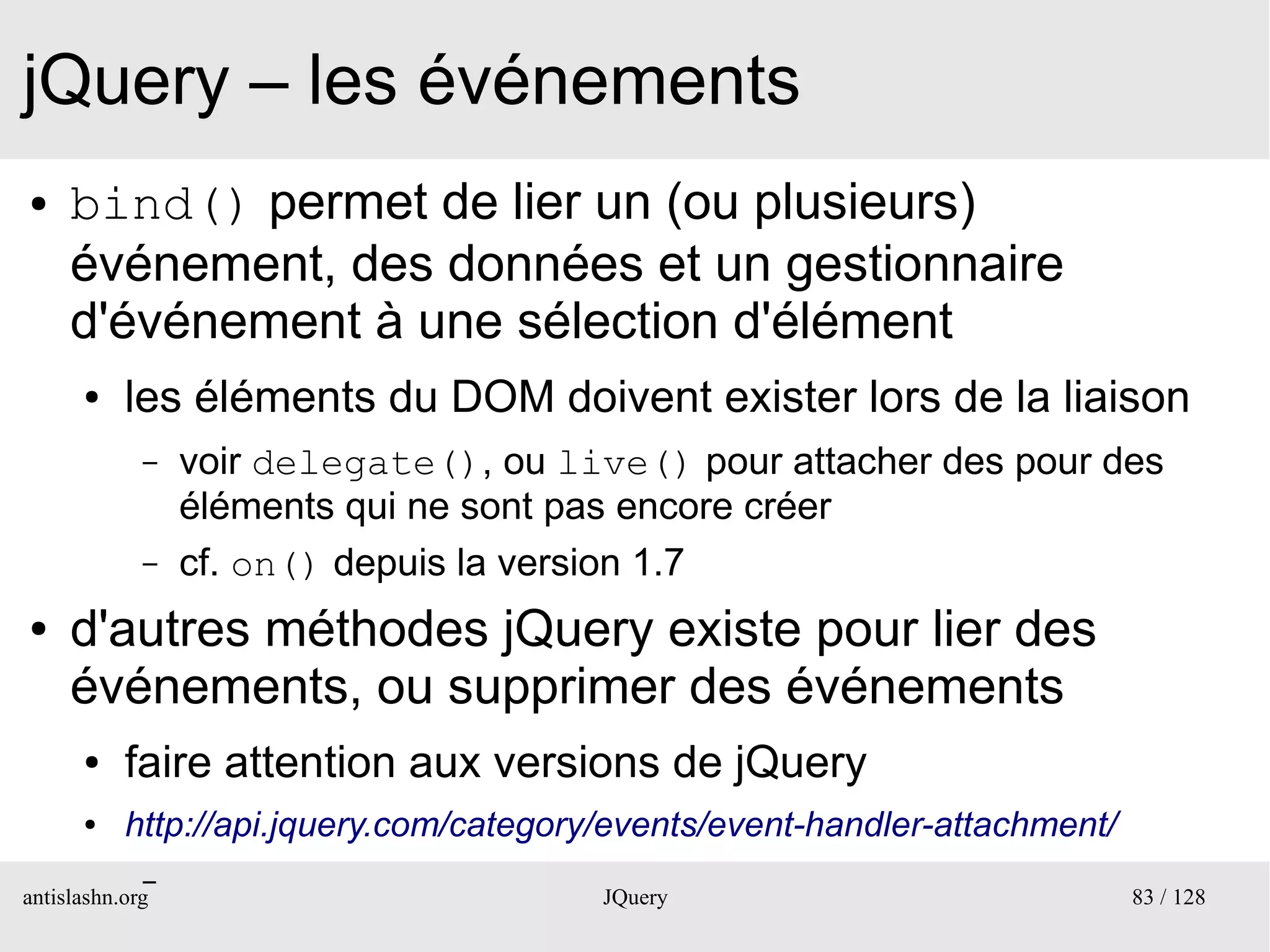 jQuery – les événements
●    bind() permet de lier un (ou plusieurs)
     événement, des données et un gestionnaire
     d'événement à une sélection d'élément
      ●    les éléments du DOM doivent exister lors de la liaison
             –   voir delegate(), ou live() pour attacher des pour des
                 éléments qui ne sont pas encore créer
             –   cf. on() depuis la version 1.7
●    d'autres méthodes jQuery existe pour lier des
     événements, ou supprimer des événements
      ●    faire attention aux versions de jQuery
      ●    http://api.jquery.com/category/events/event-handler-attachment/
             –
antislashn.org                           JQuery                              83 / 128
 