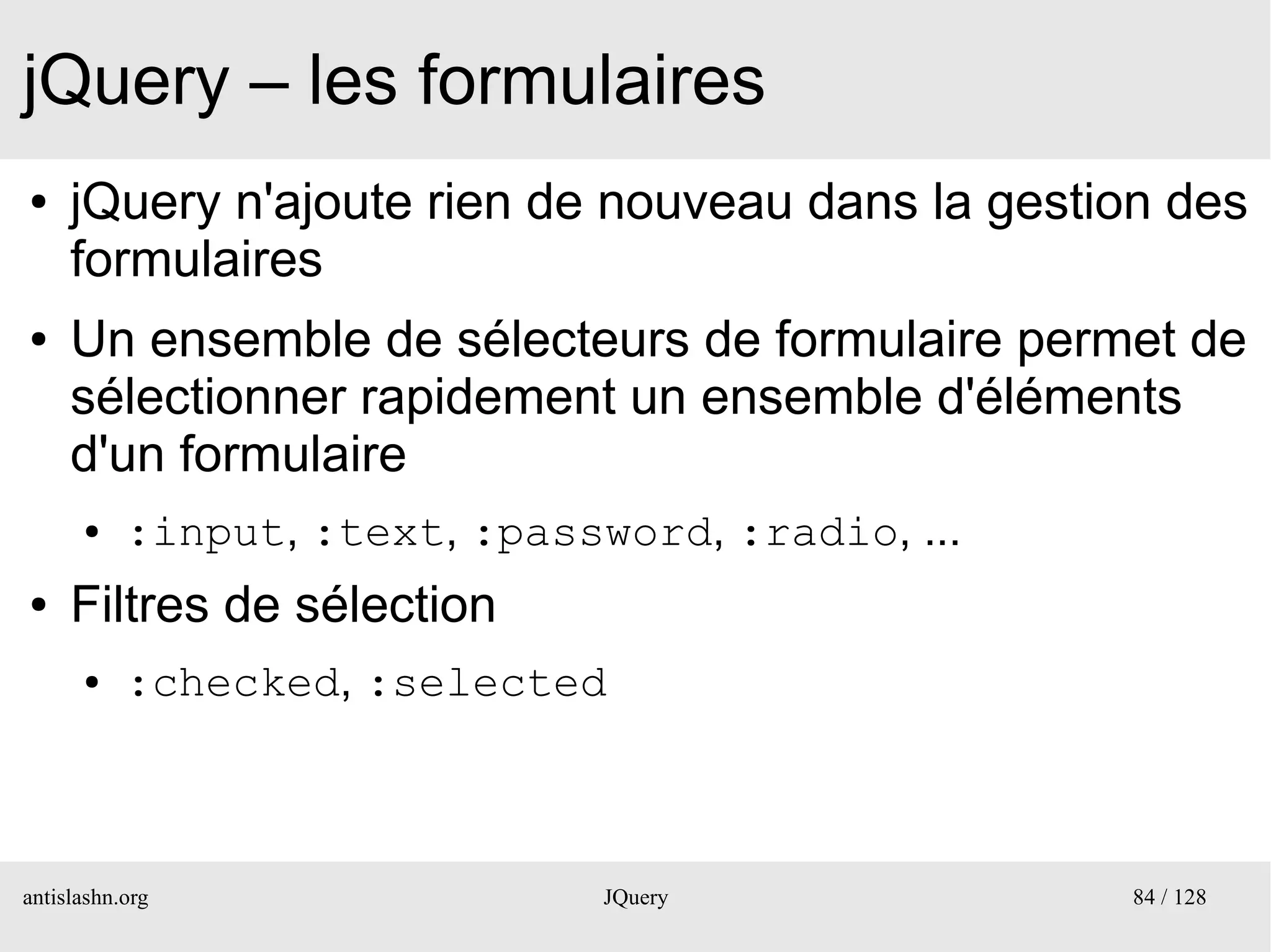 jQuery – les formulaires
●    jQuery n'ajoute rien de nouveau dans la gestion des
     formulaires
●    Un ensemble de sélecteurs de formulaire permet de
     sélectionner rapidement un ensemble d'éléments
     d'un formulaire
      ●    :input, :text, :password, :radio, ...
●    Filtres de sélection
      ●    :checked, :selected



antislashn.org                  JQuery             84 / 128
 
