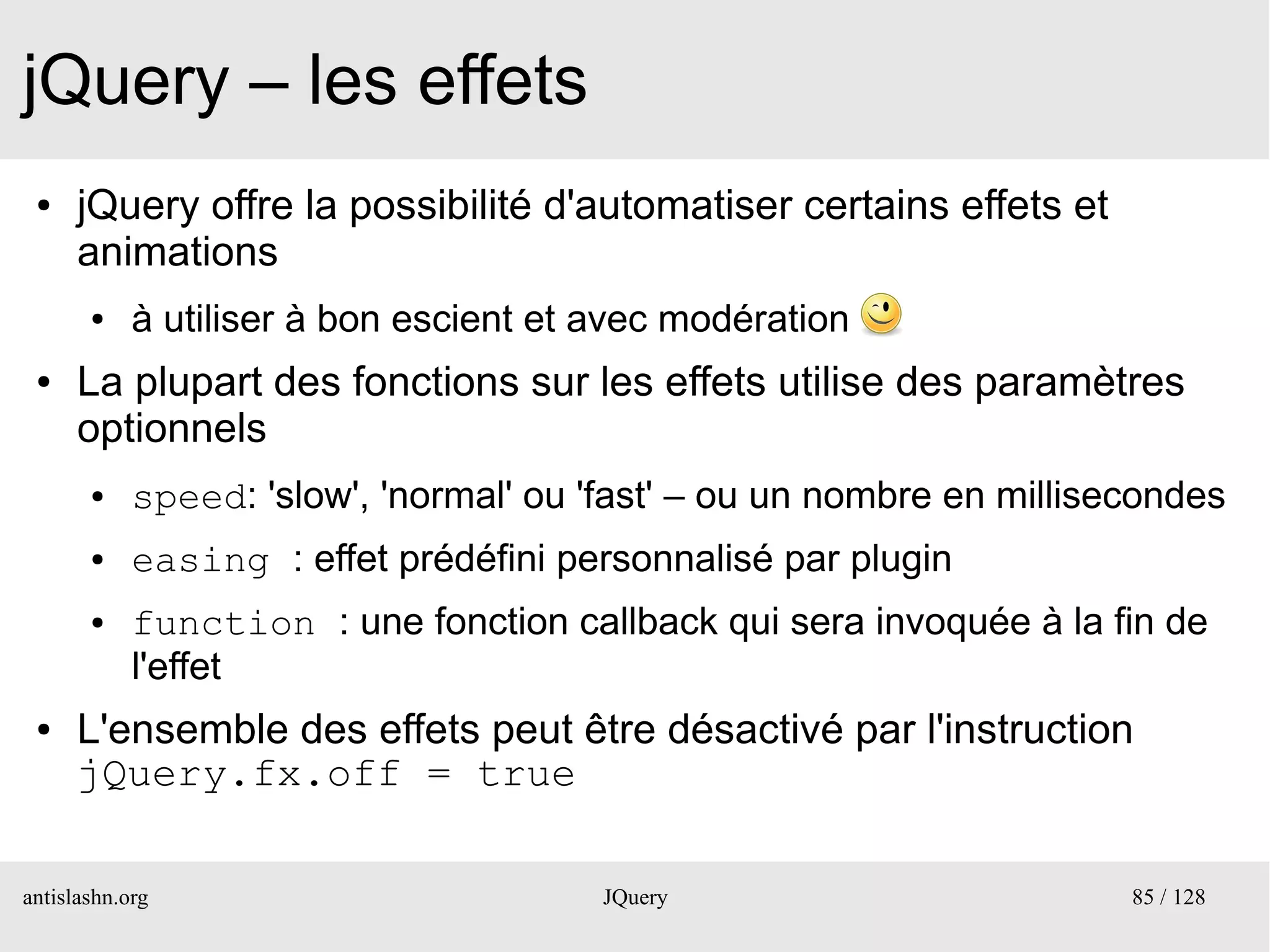 jQuery – les effets
 ●    jQuery offre la possibilité d'automatiser certains effets et
      animations
       ●    à utiliser à bon escient et avec modération
 ●    La plupart des fonctions sur les effets utilise des paramètres
      optionnels
       ●    speed: 'slow', 'normal' ou 'fast' – ou un nombre en millisecondes
       ●    easing : effet prédéfini personnalisé par plugin
       ●    function : une fonction callback qui sera invoquée à la fin de
            l'effet
 ●    L'ensemble des effets peut être désactivé par l'instruction
      jQuery.fx.off = true

antislashn.org                          JQuery                         85 / 128
 