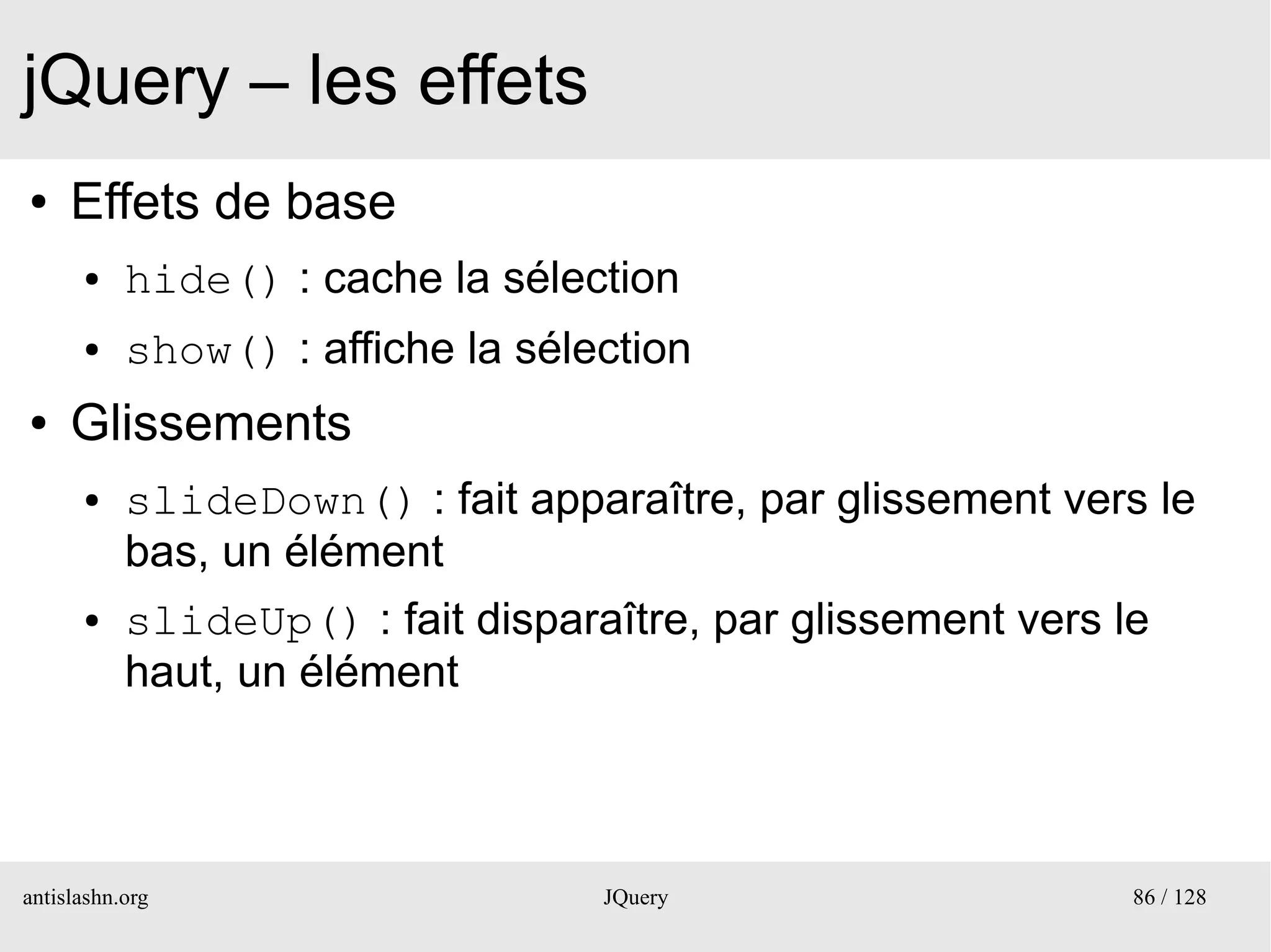 jQuery – les effets
●    Effets de base
      ●    hide() : cache la sélection
      ●    show() : affiche la sélection
●    Glissements
      ●    slideDown() : fait apparaître, par glissement vers le
           bas, un élément
      ●    slideUp() : fait disparaître, par glissement vers le
           haut, un élément



antislashn.org                     JQuery                     86 / 128
 