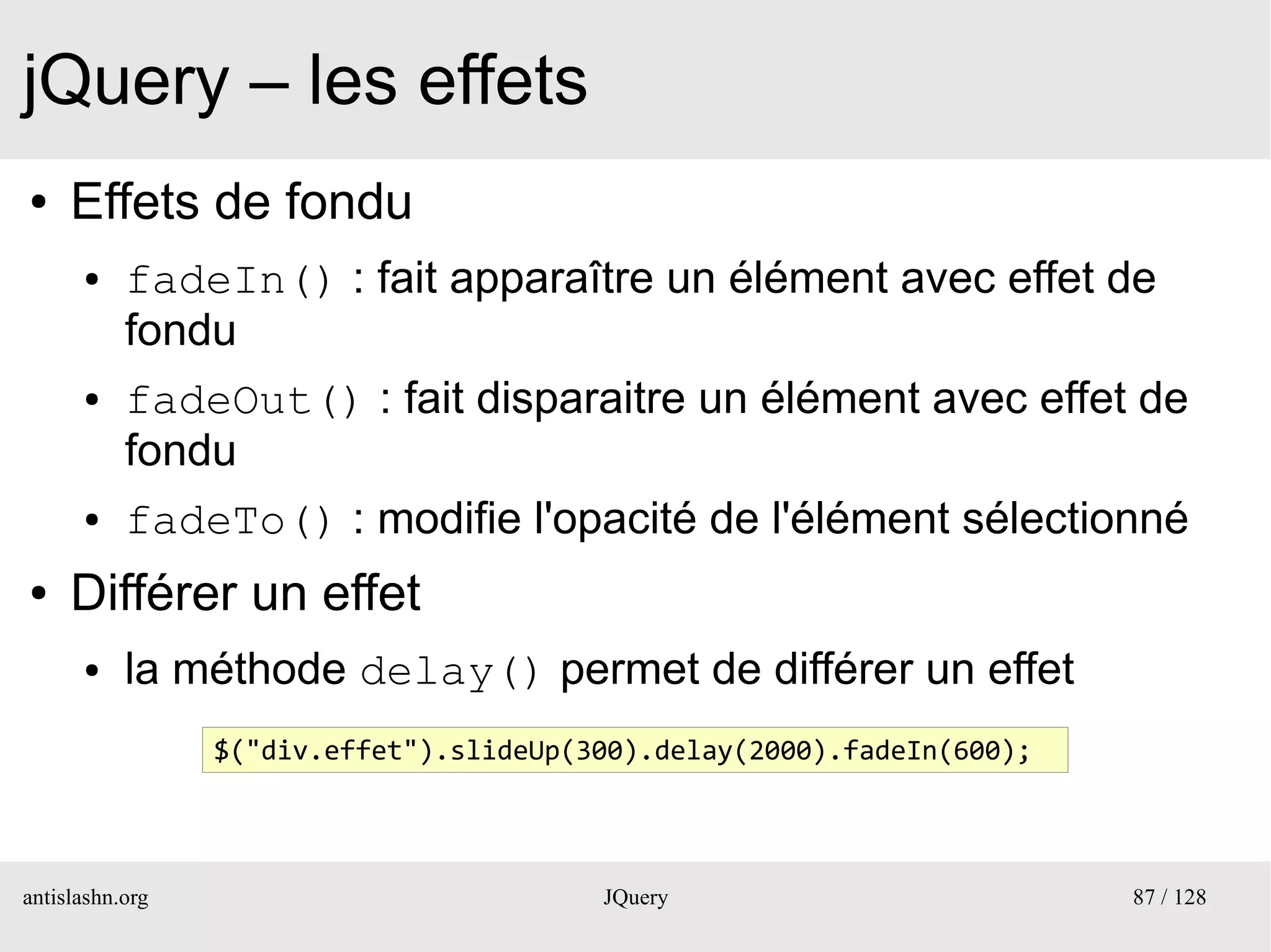 jQuery – les effets
●    Effets de fondu
      ●    fadeIn() : fait apparaître un élément avec effet de
           fondu
      ●    fadeOut() : fait disparaitre un élément avec effet de
           fondu
      ●    fadeTo() : modifie l'opacité de l'élément sélectionné
●    Différer un effet
      ●    la méthode delay() permet de différer un effet
                 $("div.effet").slideUp(300).delay(2000).fadeIn(600);




antislashn.org                           JQuery                         87 / 128
 