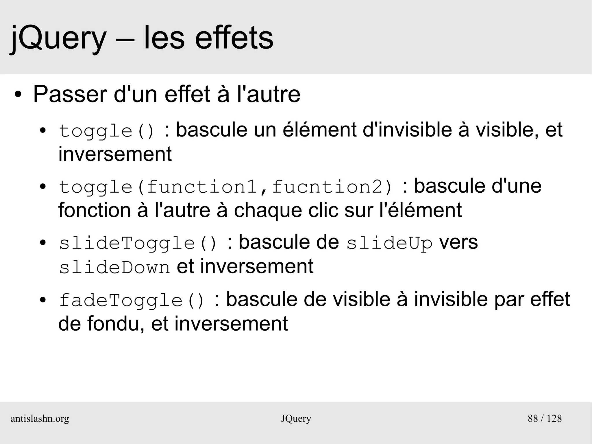 jQuery – les effets
●    Passer d'un effet à l'autre
      ●    toggle() : bascule un élément d'invisible à visible, et
           inversement
      ●    toggle(function1,fucntion2) : bascule d'une
           fonction à l'autre à chaque clic sur l'élément
      ●    slideToggle() : bascule de slideUp vers
           slideDown et inversement
      ●    fadeToggle() : bascule de visible à invisible par effet
           de fondu, et inversement



antislashn.org                     JQuery                     88 / 128
 