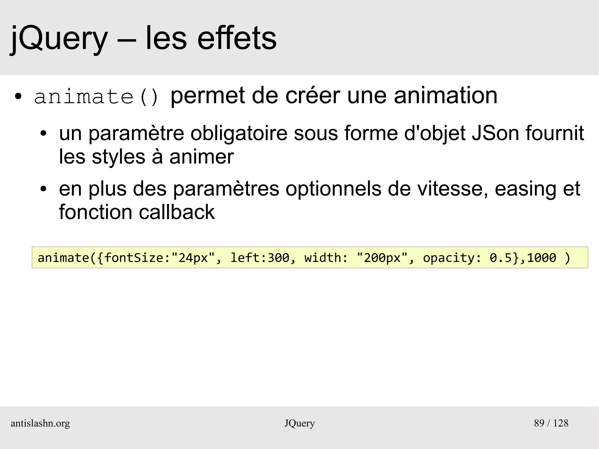 jQuery – les effets
●    animate() permet de créer une animation
      ●    un paramètre obligatoire sous forme d'objet JSon fournit
           les styles à animer
      ●    en plus des paramètres optionnels de vitesse, easing et
           fonction callback

      animate({fontSize:"24px", left:300, width: "200px", opacity: 0.5},1000 )




antislashn.org                         JQuery                           89 / 128
 