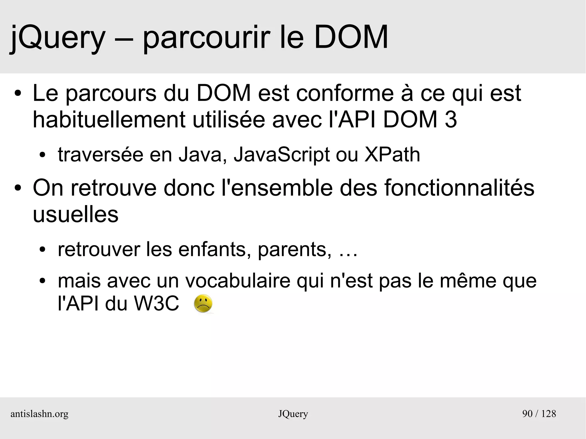 jQuery – parcourir le DOM
●    Le parcours du DOM est conforme à ce qui est
     habituellement utilisée avec l'API DOM 3
      ●    traversée en Java, JavaScript ou XPath
●    On retrouve donc l'ensemble des fonctionnalités
     usuelles
      ●    retrouver les enfants, parents, …
      ●    mais avec un vocabulaire qui n'est pas le même que
           l'API du W3C




antislashn.org                     JQuery                  90 / 128
 