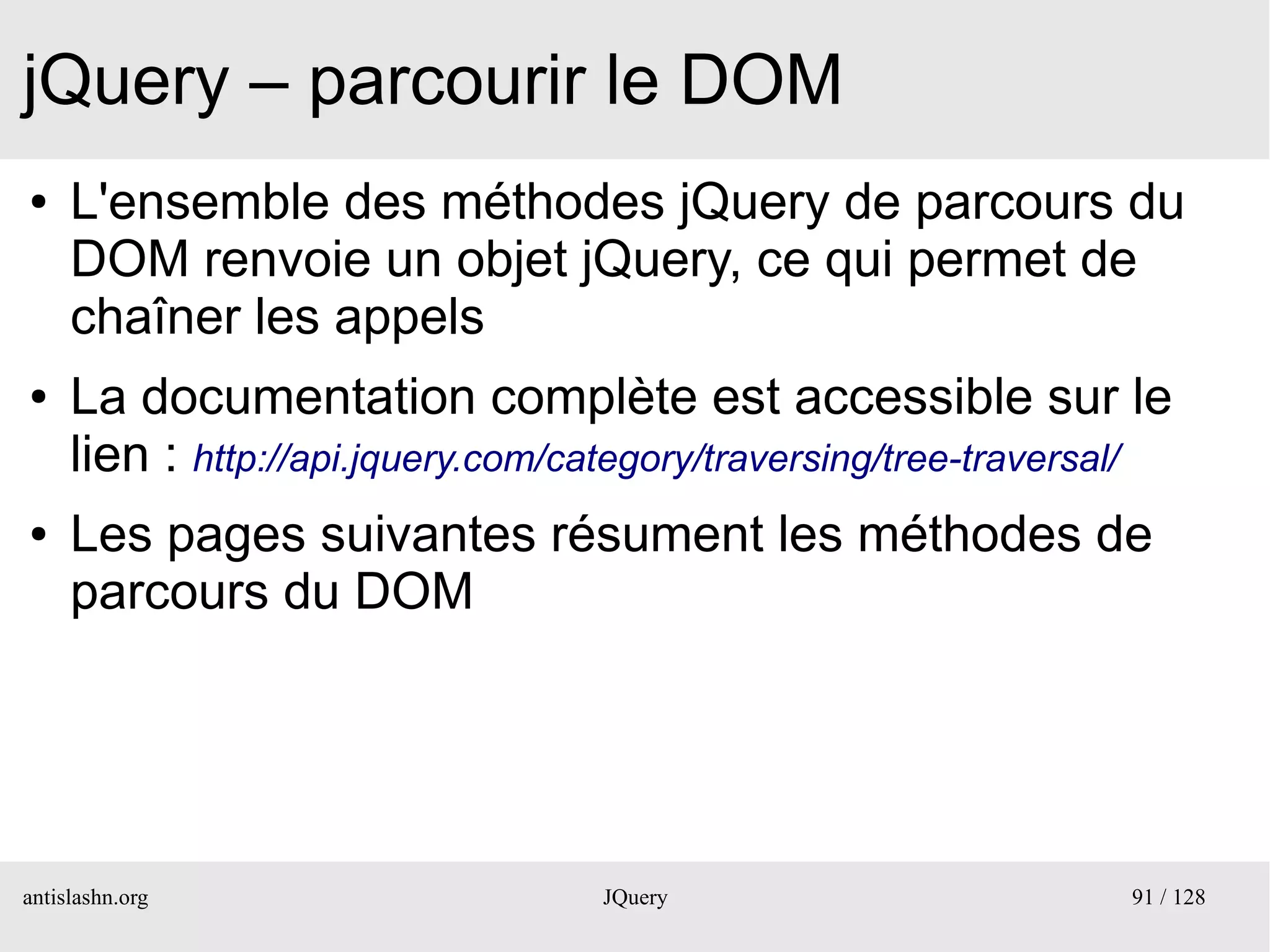 jQuery – parcourir le DOM
●    L'ensemble des méthodes jQuery de parcours du
     DOM renvoie un objet jQuery, ce qui permet de
     chaîner les appels
●    La documentation complète est accessible sur le
     lien : http://api.jquery.com/category/traversing/tree-traversal/
●    Les pages suivantes résument les méthodes de
     parcours du DOM




antislashn.org                     JQuery                         91 / 128
 