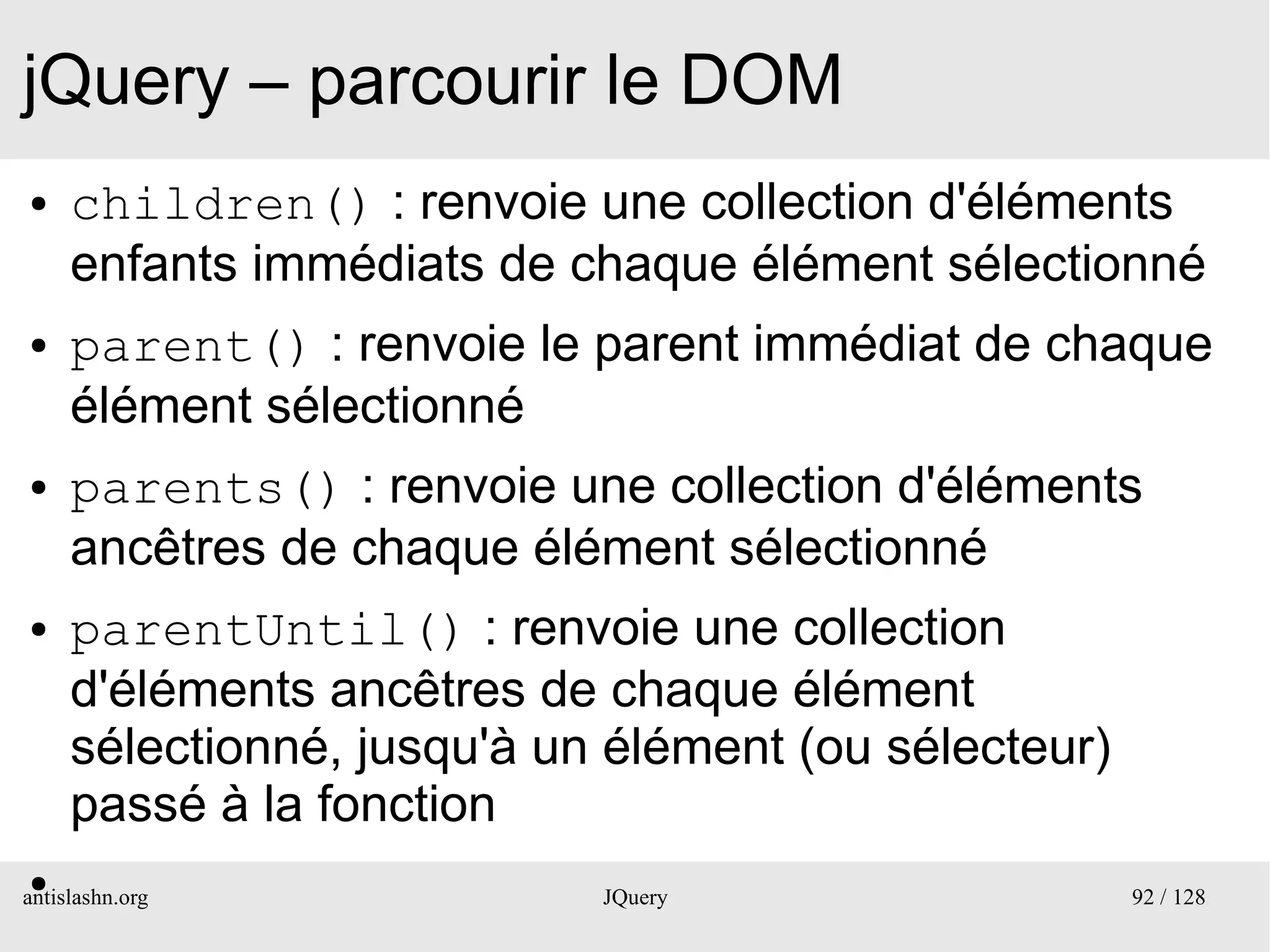jQuery – parcourir le DOM
●    children() : renvoie une collection d'éléments
     enfants immédiats de chaque élément sélectionné
●    parent() : renvoie le parent immédiat de chaque
     élément sélectionné
●    parents() : renvoie une collection d'éléments
     ancêtres de chaque élément sélectionné
●    parentUntil() : renvoie une collection
     d'éléments ancêtres de chaque élément
     sélectionné, jusqu'à un élément (ou sélecteur)
     passé à la fonction
 ●
antislashn.org              JQuery                    92 / 128
 