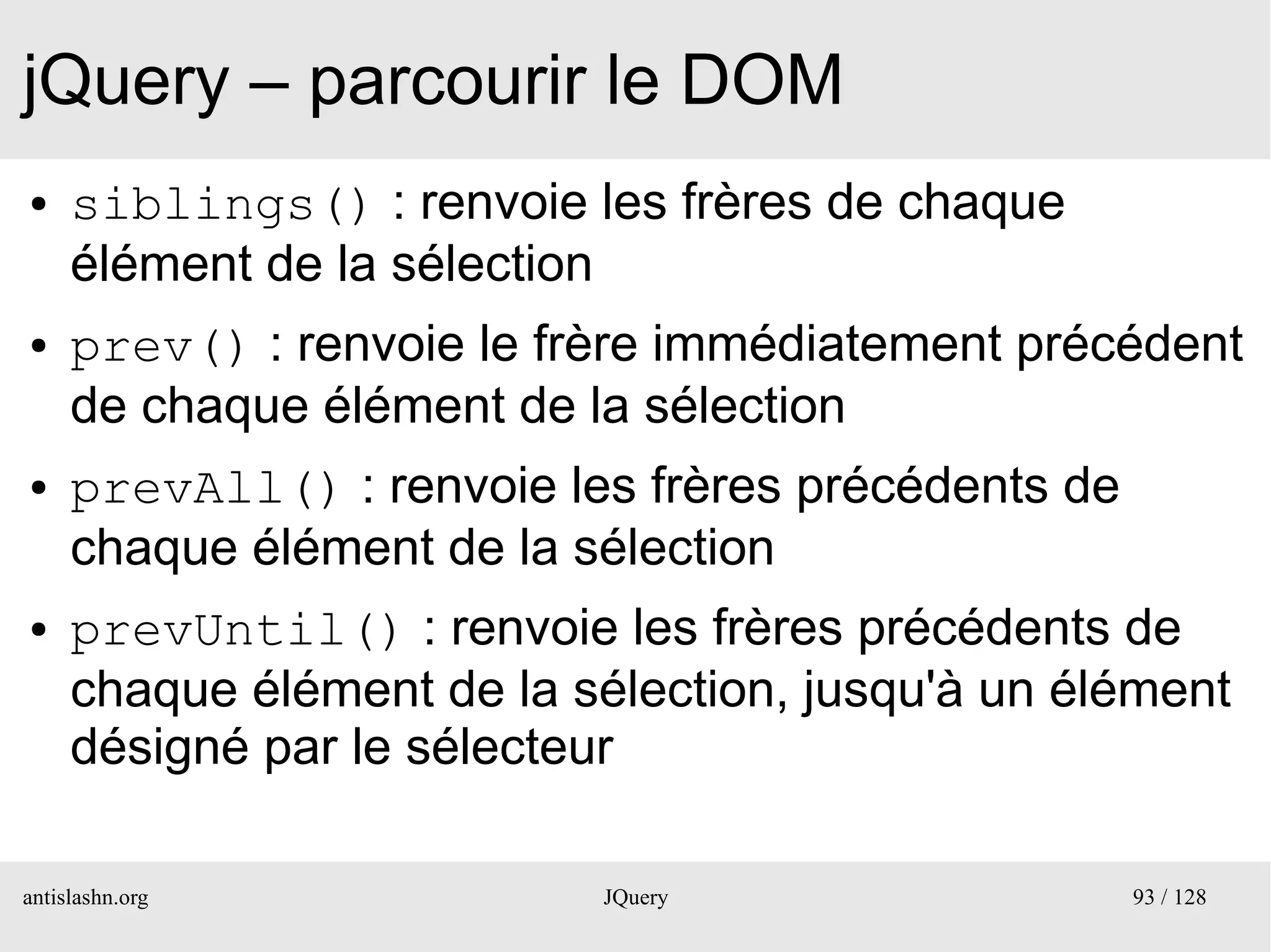 jQuery – parcourir le DOM
●    siblings() : renvoie les frères de chaque
     élément de la sélection
●    prev() : renvoie le frère immédiatement précédent
     de chaque élément de la sélection
●    prevAll() : renvoie les frères précédents de
     chaque élément de la sélection
●    prevUntil() : renvoie les frères précédents de
     chaque élément de la sélection, jusqu'à un élément
     désigné par le sélecteur

antislashn.org             JQuery                   93 / 128
 