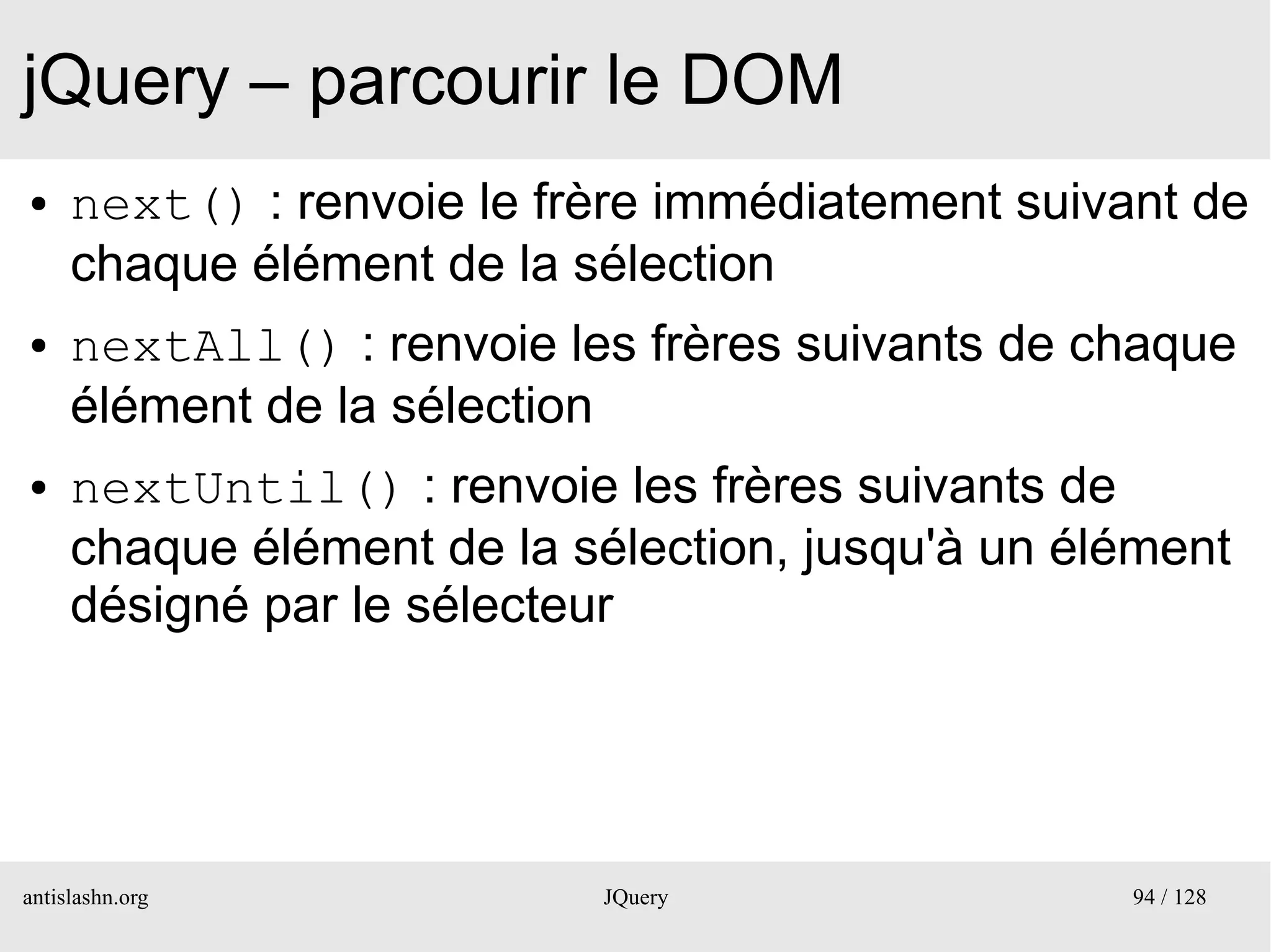 jQuery – parcourir le DOM
●    next() : renvoie le frère immédiatement suivant de
     chaque élément de la sélection
●    nextAll() : renvoie les frères suivants de chaque
     élément de la sélection
●    nextUntil() : renvoie les frères suivants de
     chaque élément de la sélection, jusqu'à un élément
     désigné par le sélecteur




antislashn.org             JQuery                 94 / 128
 