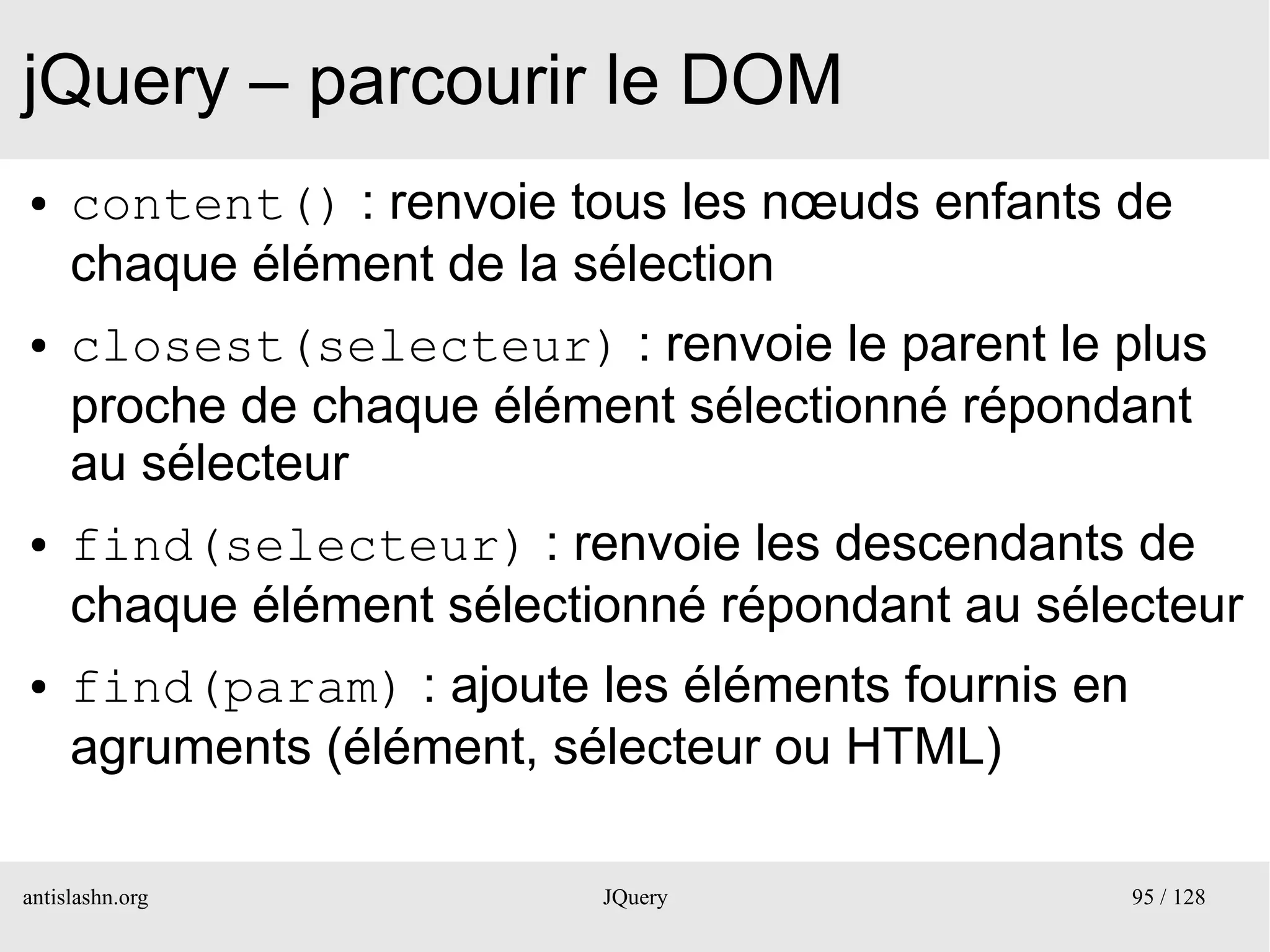 jQuery – parcourir le DOM
●    content() : renvoie tous les nœuds enfants de
     chaque élément de la sélection
●    closest(selecteur) : renvoie le parent le plus
     proche de chaque élément sélectionné répondant
     au sélecteur
●    find(selecteur) : renvoie les descendants de
     chaque élément sélectionné répondant au sélecteur
●    find(param) : ajoute les éléments fournis en
     agruments (élément, sélecteur ou HTML)

antislashn.org             JQuery                   95 / 128
 