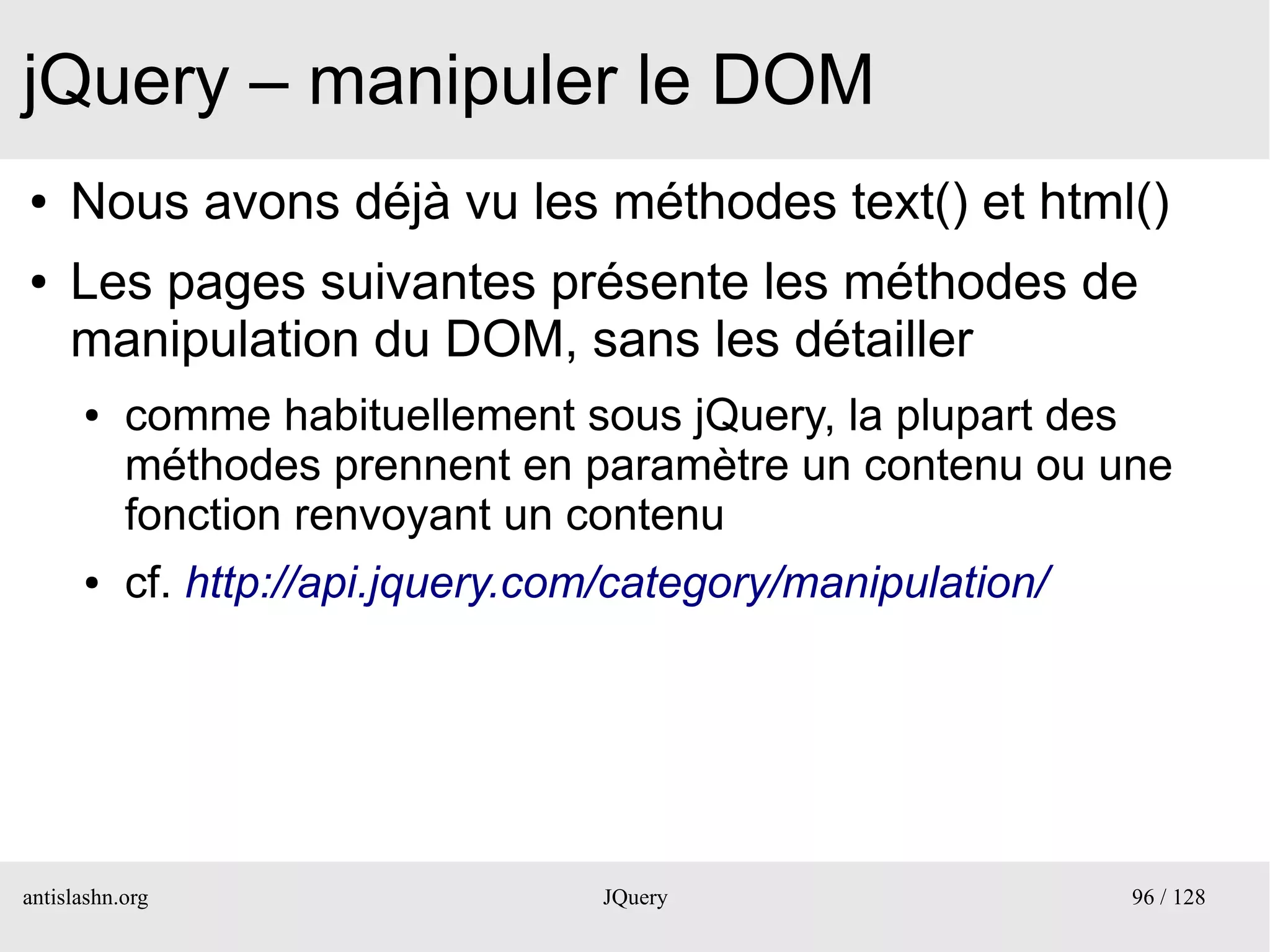 jQuery – manipuler le DOM
●    Nous avons déjà vu les méthodes text() et html()
●    Les pages suivantes présente les méthodes de
     manipulation du DOM, sans les détailler
      ●    comme habituellement sous jQuery, la plupart des
           méthodes prennent en paramètre un contenu ou une
           fonction renvoyant un contenu
      ●    cf. http://api.jquery.com/category/manipulation/




antislashn.org                     JQuery                     96 / 128
 