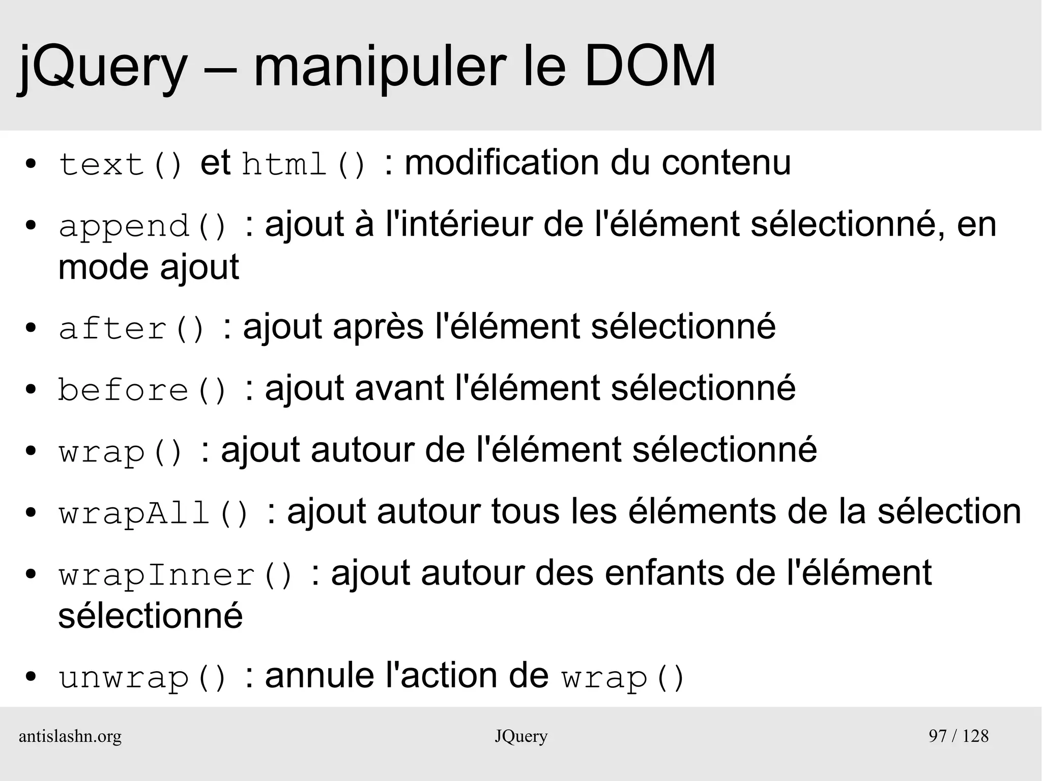 jQuery – manipuler le DOM
●    text() et html() : modification du contenu
●    append() : ajout à l'intérieur de l'élément sélectionné, en
     mode ajout
●    after() : ajout après l'élément sélectionné
●    before() : ajout avant l'élément sélectionné
●    wrap() : ajout autour de l'élément sélectionné
●    wrapAll() : ajout autour tous les éléments de la sélection
●    wrapInner() : ajout autour des enfants de l'élément
     sélectionné
●    unwrap() : annule l'action de wrap()
antislashn.org                  JQuery                     97 / 128
 