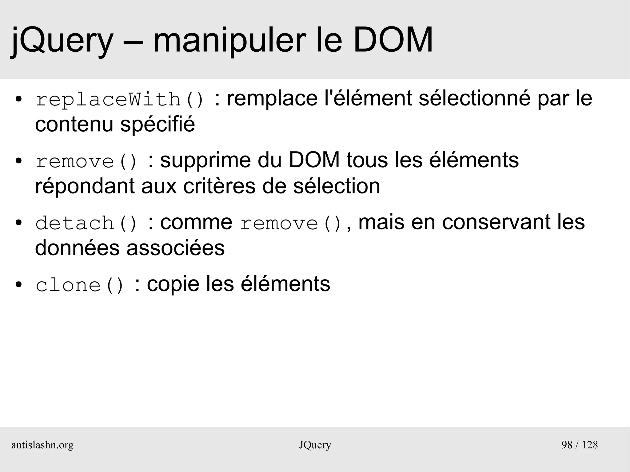 jQuery – manipuler le DOM
●    replaceWith() : remplace l'élément sélectionné par le
     contenu spécifié
●    remove() : supprime du DOM tous les éléments
     répondant aux critères de sélection
●    detach() : comme remove(), mais en conservant les
     données associées
●    clone() : copie les éléments




antislashn.org                JQuery                   98 / 128
 