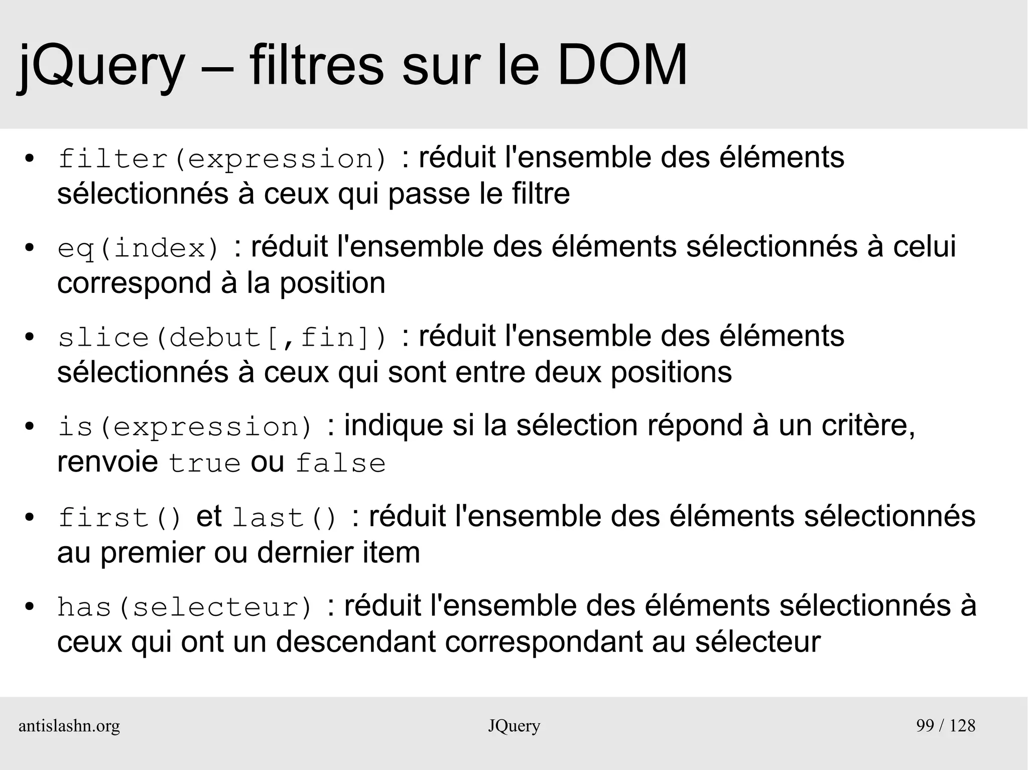 jQuery – filtres sur le DOM
●    filter(expression) : réduit l'ensemble des éléments
     sélectionnés à ceux qui passe le filtre
●    eq(index) : réduit l'ensemble des éléments sélectionnés à celui
     correspond à la position
●    slice(debut[,fin]) : réduit l'ensemble des éléments
     sélectionnés à ceux qui sont entre deux positions
●    is(expression) : indique si la sélection répond à un critère,
     renvoie true ou false
●    first() et last() : réduit l'ensemble des éléments sélectionnés
     au premier ou dernier item
●    has(selecteur) : réduit l'ensemble des éléments sélectionnés à
     ceux qui ont un descendant correspondant au sélecteur

antislashn.org                     JQuery                        99 / 128
 