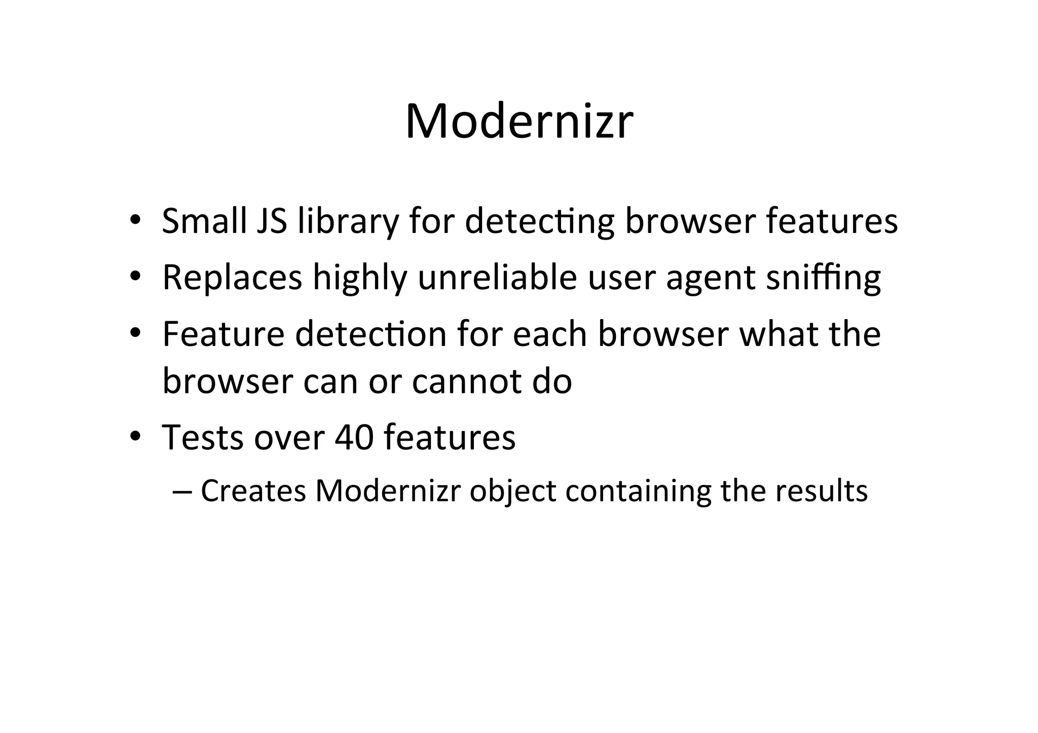 Modernizr	
  
•  Small	
  JS	
  library	
  for	
  detec?ng	
  browser	
  features	
  
•  Replaces	
  highly	
  unreliable	
  user	
  agent	
  sniﬃng	
  
•  Feature	
  detec?on	
  for	
  each	
  browser	
  what	
  the	
  
   browser	
  can	
  or	
  cannot	
  do	
  
•  Tests	
  over	
  40	
  features	
  
    –  Creates	
  Modernizr	
  object	
  containing	
  the	
  results	
  
 