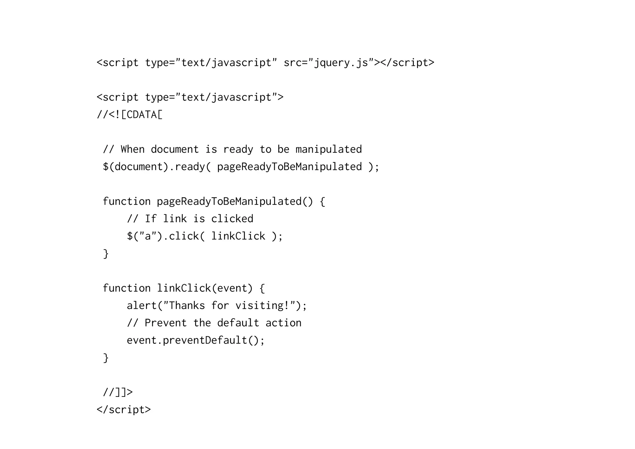 <script type="text/javascript" src="jquery.js"></script>

<script type="text/javascript">
//<![CDATA[

 // When document is ready to be manipulated
 $(document).ready( pageReadyToBeManipulated );

 function pageReadyToBeManipulated() {
     // If link is clicked
     $("a").click( linkClick );
 }

 function linkClick(event) {
     alert("Thanks for visiting!");
     // Prevent the default action
     event.preventDefault();
 }

 //]]>
</script>
 