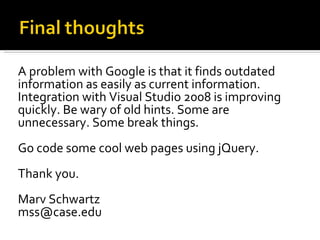 A problem with Google is that it finds outdated
information as easily as current information.
Integration with Visual Studio 2008 is improving
quickly. Be wary of old hints. Some are
unnecessary. Some break things.
Go code some cool web pages using jQuery.
Thank you.
Marv Schwartz
mss@case.edu
 