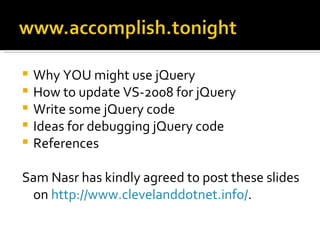    Why YOU might use jQuery
   How to update VS-2008 for jQuery
   Write some jQuery code
   Ideas for debugging jQuery code
   References

Sam Nasr has kindly agreed to post these slides
 on http://www.clevelanddotnet.info/.
 