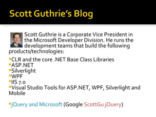 Scott Guthrie is a Corporate Vice President in
        the Microsoft Developer Division. He runs the
        development teams that build the following
products/technologies:
CLR and the core .NET Base Class Libraries
ASP.NET
Silverlight
WPF
IIS 7.0
Visual Studio Tools for ASP.NET, WPF, Silverlight and
Mobile
jQuery and Microsoft (Google ScottGu jQuery)
 