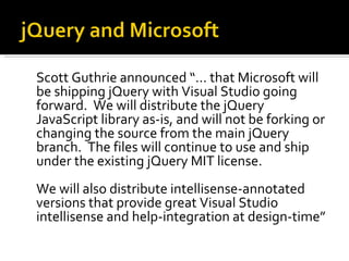 Scott Guthrie announced “… that Microsoft will
be shipping jQuery with Visual Studio going
forward. We will distribute the jQuery
JavaScript library as-is, and will not be forking or
changing the source from the main jQuery
branch. The files will continue to use and ship
under the existing jQuery MIT license.
We will also distribute intellisense-annotated
versions that provide great Visual Studio
intellisense and help-integration at design-time”
 
