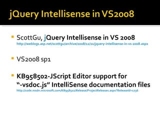    ScottGu, jQuery Intellisense in VS 2008
             j
    http://weblogs.asp.net/scottgu/archive/2008/11/21/jquery-intellisense-in-vs-2008.aspx



   VS2008 sp1

   KB958502-JScript Editor support for
    “-vsdoc.js” IntelliSense documentation files
    http://code.msdn.microsoft.com/KB958502/Release/ProjectReleases.aspx?ReleaseId=1736
 
