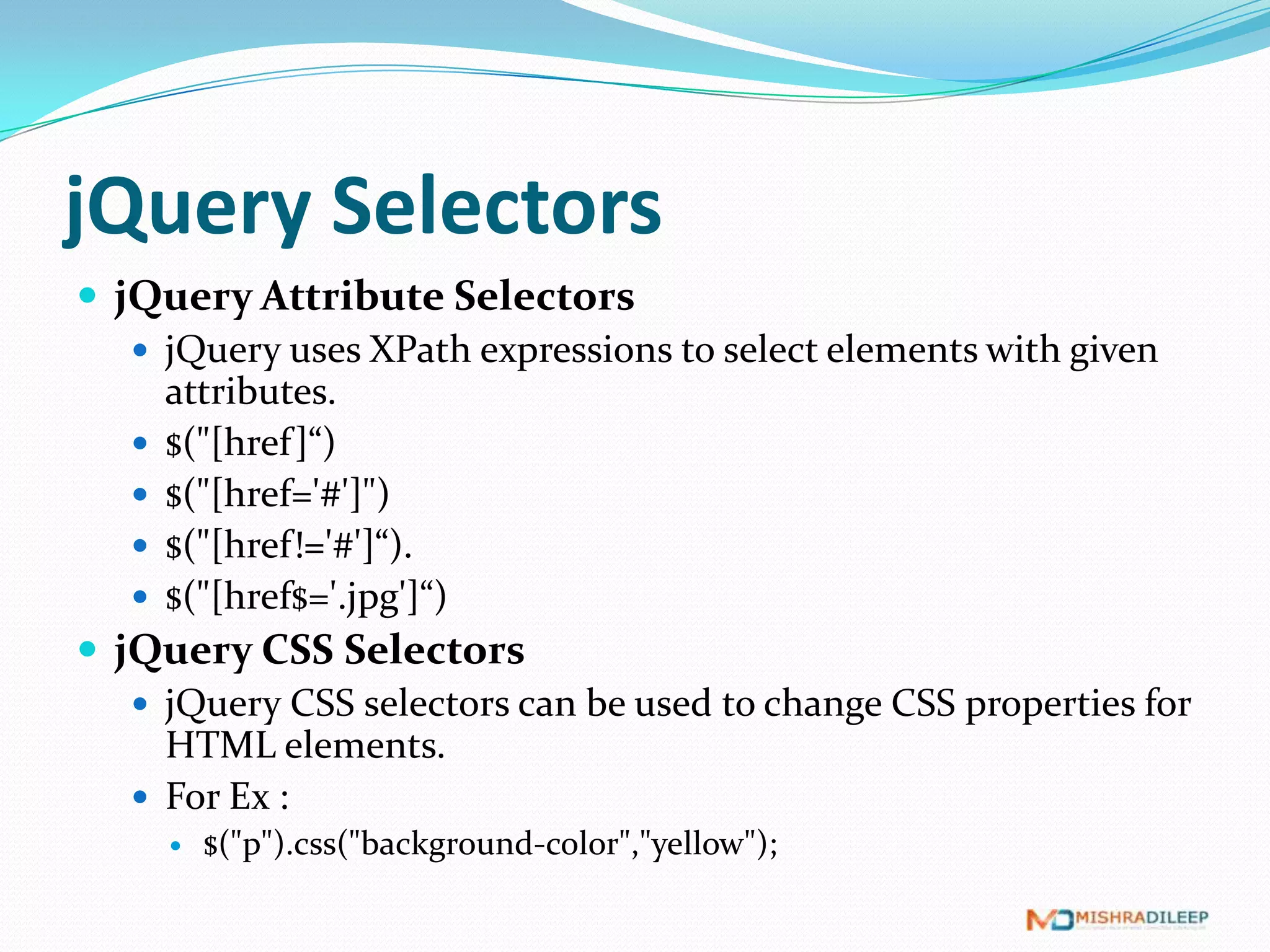 jQuery Selectors
 jQuery Attribute Selectors
    jQuery uses XPath expressions to select elements with given
     attributes.
    $("[href ]“)
    $("[href='#']")
    $("[href!='#']“).
    $("[href$='.jpg']“)
 jQuery CSS Selectors
    jQuery CSS selectors can be used to change CSS properties for
     HTML elements.
    For Ex :
        $("p").css("background-color","yellow");
 