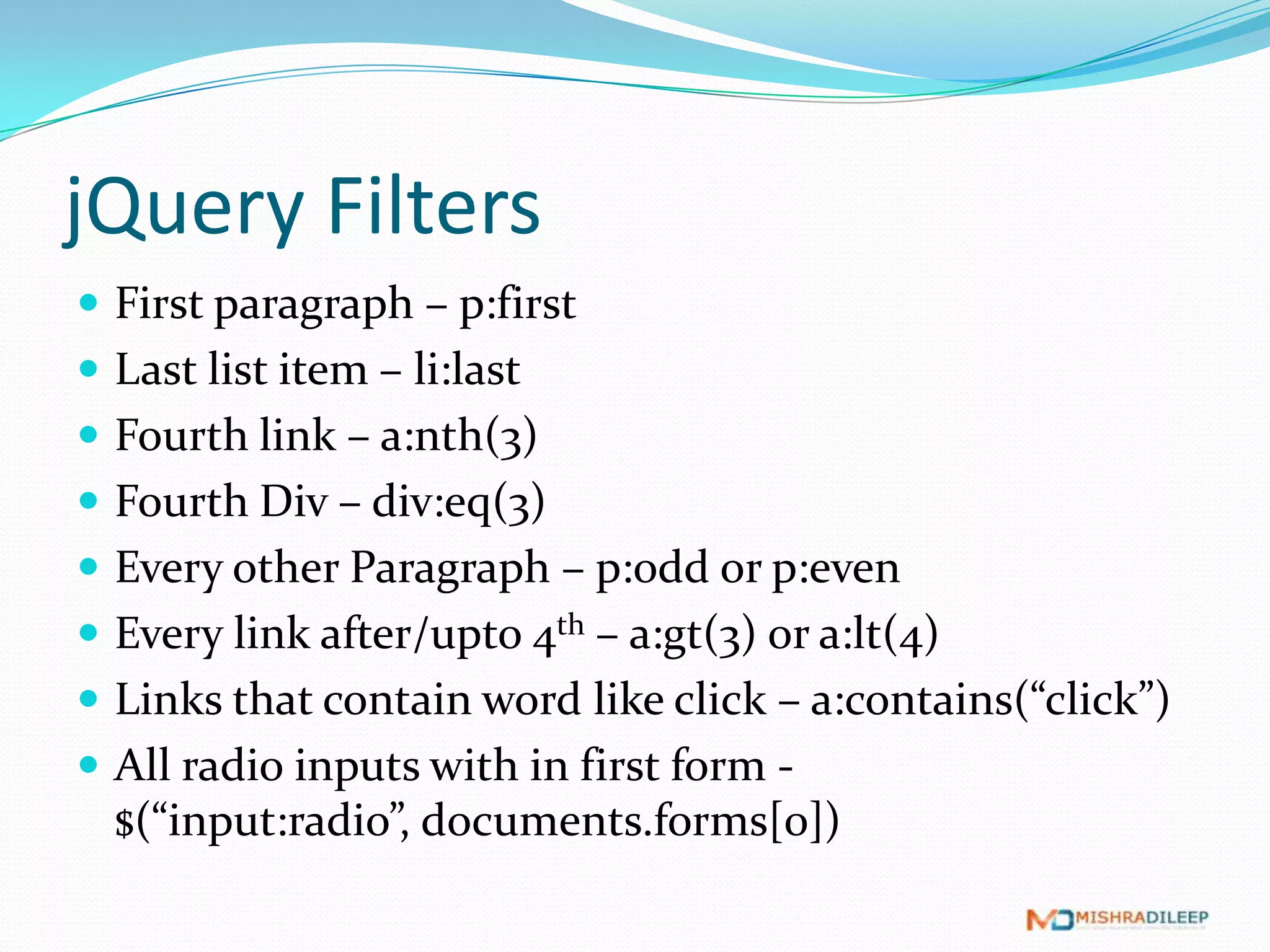 jQuery Filters
 First paragraph – p:first
 Last list item – li:last
 Fourth link – a:nth(3)
 Fourth Div – div:eq(3)
 Every other Paragraph – p:odd or p:even
 Every link after/upto 4th – a:gt(3) or a:lt(4)
 Links that contain word like click – a:contains(“click”)
 All radio inputs with in first form - $(“input:radio”,
  documents.forms[0])
 