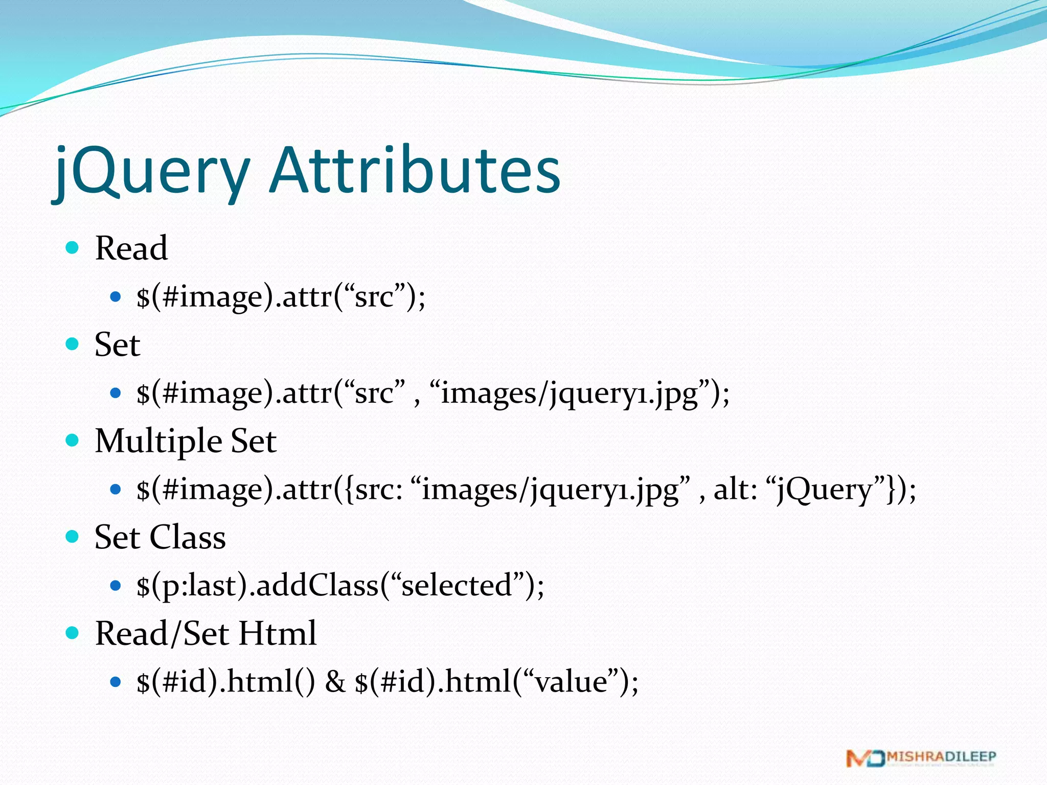 jQuery Attributes
 Read
    $(#image).attr(“src”);
 Set
    $(#image).attr(“src” , “images/jquery1.jpg”);
 Multiple Set
    $(#image).attr({src: “images/jquery1.jpg” , alt: “jQuery”});
 Set Class
    $(p:last).addClass(“selected”);
 Read/Set Html
    $(#id).html() & $(#id).html(“value”);
 