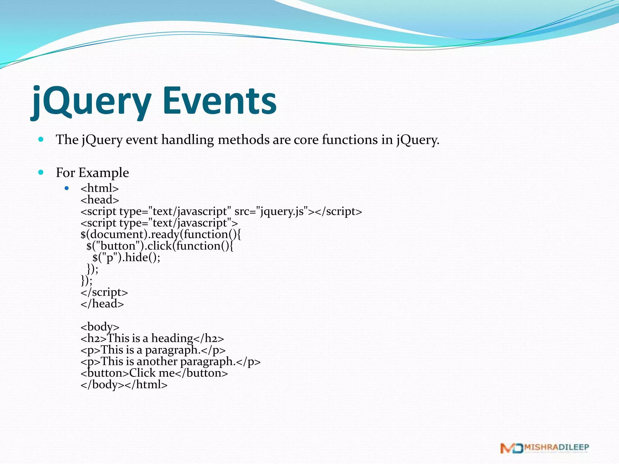jQuery Events
 The jQuery event handling methods are core functions in jQuery.

 For Example
       <html>
        <head>
        <script type="text/javascript" src="jquery.js"></script>
        <script type="text/javascript">
        $(document).ready(function(){
         $("button").click(function(){
            $("p").hide();
         });
        });
        </script>
        </head>
        <body>
        <h2>This is a heading</h2>
        <p>This is a paragraph.</p>
        <p>This is another paragraph.</p>
        <button>Click me</button>
        </body></html>
 