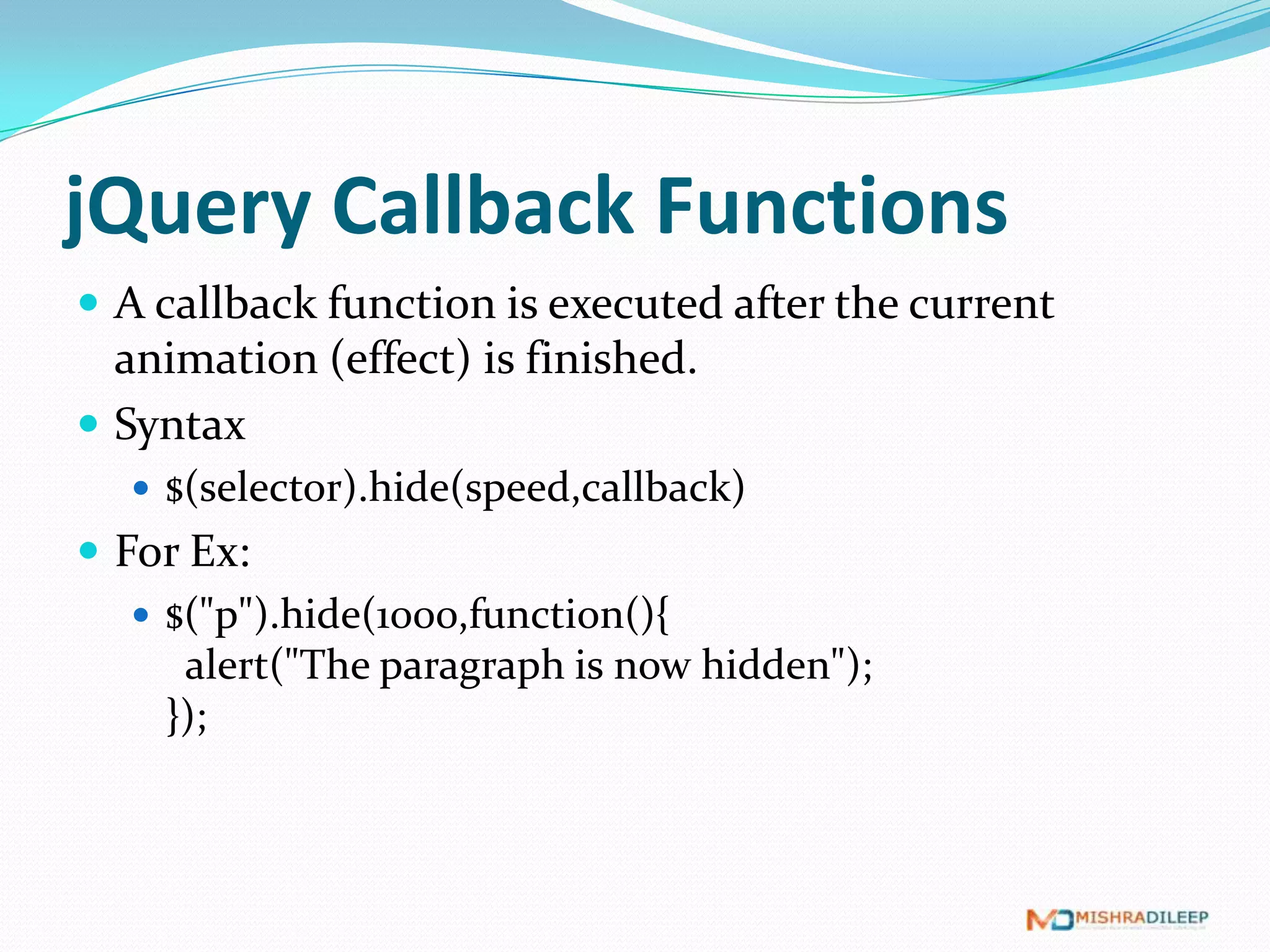 jQuery Callback Functions
 A callback function is executed after the current
  animation (effect) is finished.
 Syntax
   $(selector).hide(speed,callback)
 For Ex:
    $("p").hide(1000,function(){
      alert("The paragraph is now hidden");
     });
 