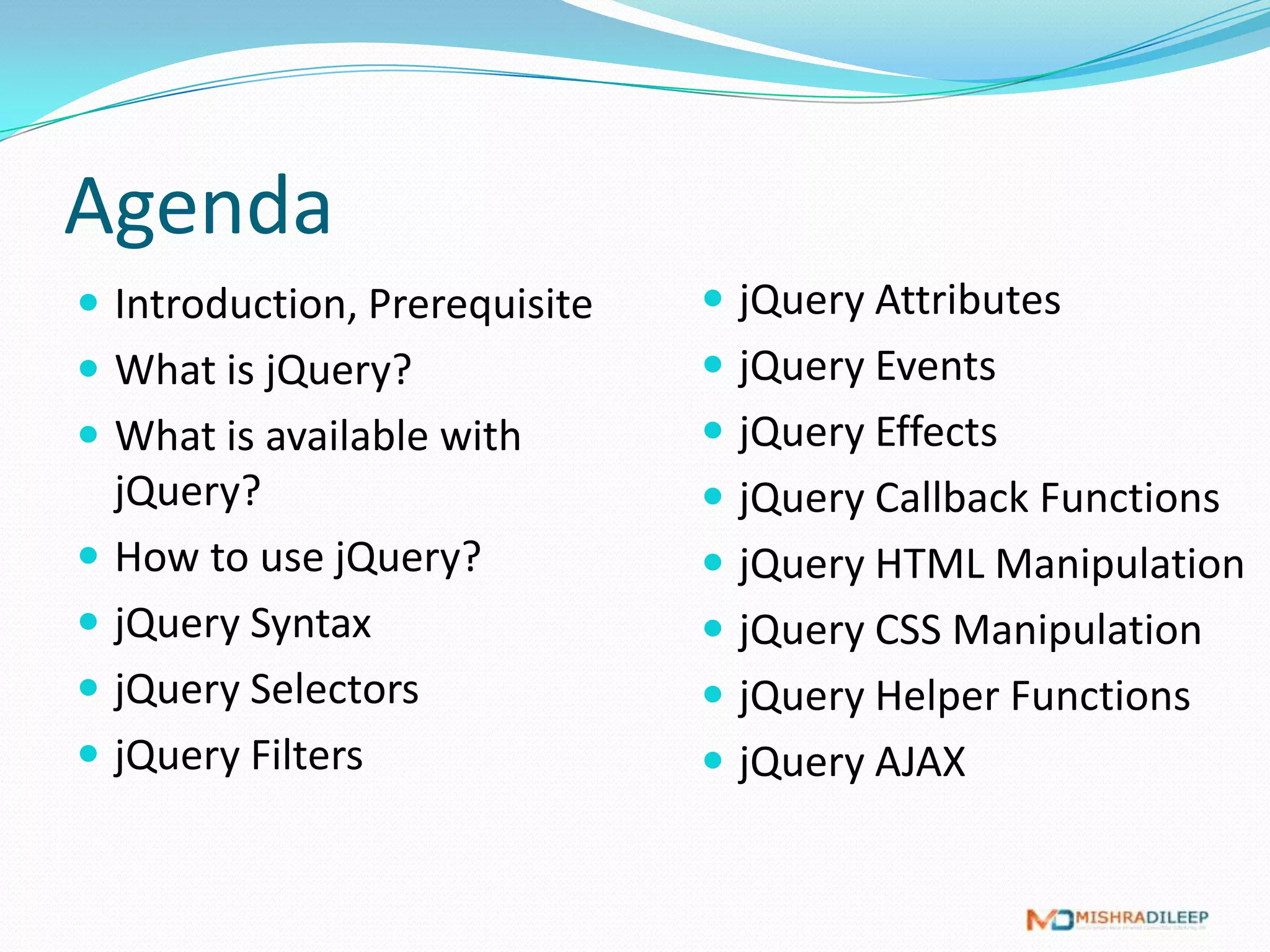 Agenda
 Introduction, Prerequisite    jQuery Filters
 What is jQuery?               jQuery Attributes
 What is available with        jQuery Events
  jQuery?                       jQuery Callback Functions
 How to use jQuery?            jQuery HTML Manipulation
 jQuery Syntax                 jQuery CSS Manipulation
 jQuery Selectors
 