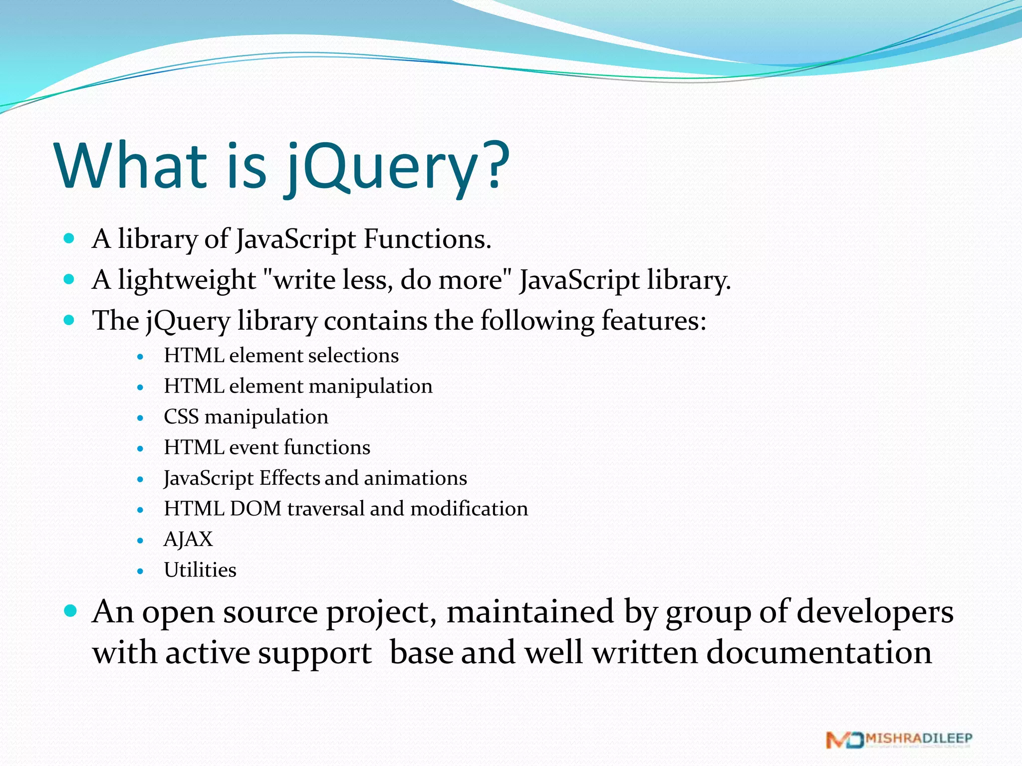 What is jQuery?
 A library of JavaScript Functions.
 A lightweight "write less, do more" JavaScript library.
 The jQuery library contains the following features:
         HTML element selections
         HTML element manipulation
         CSS manipulation
         HTML event functions
         JavaScript Effects and animations
         HTML DOM traversal and modification
         AJAX
         Utilities

 An open source project, maintained by group of developers
  with active support base and well written documentation
 