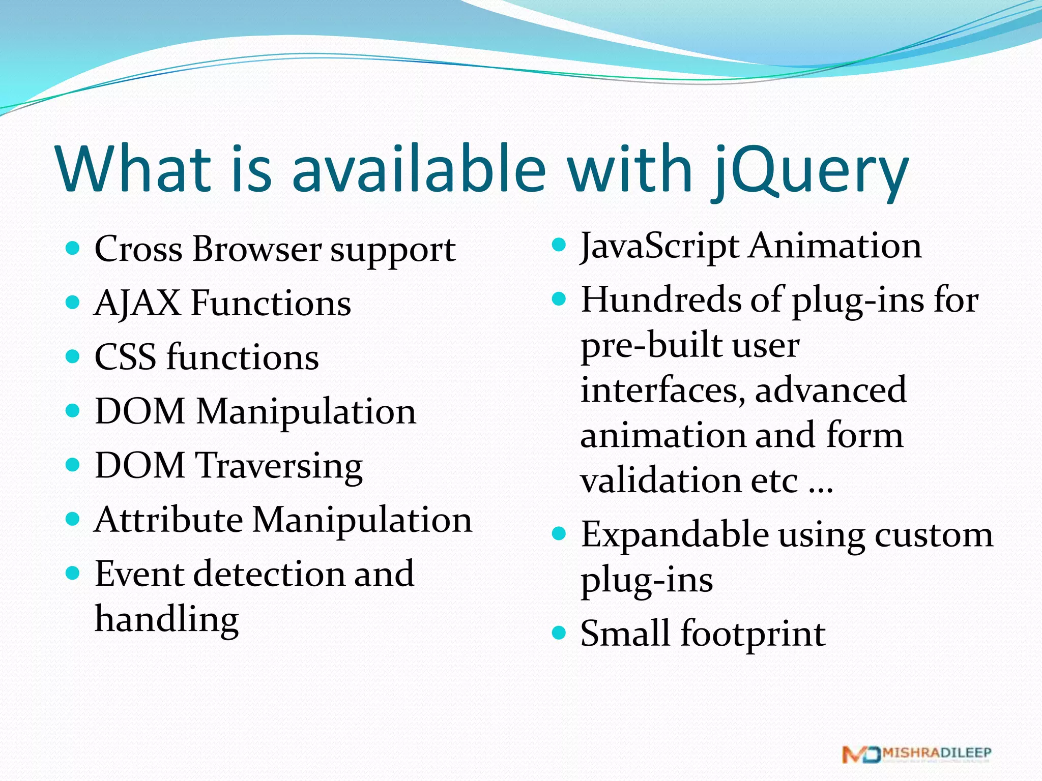 What is available with jQuery
 Cross Browser support     JavaScript Animation
 AJAX Functions            Hundreds of plug-ins for
 CSS functions              pre-built user interfaces,
                             advanced animation and
 DOM Manipulation
                             form validation etc …
 DOM Traversing
                            Expandable using custom
 Attribute Manipulation     plug-ins
 Event detection and       Small footprint
 handling
 