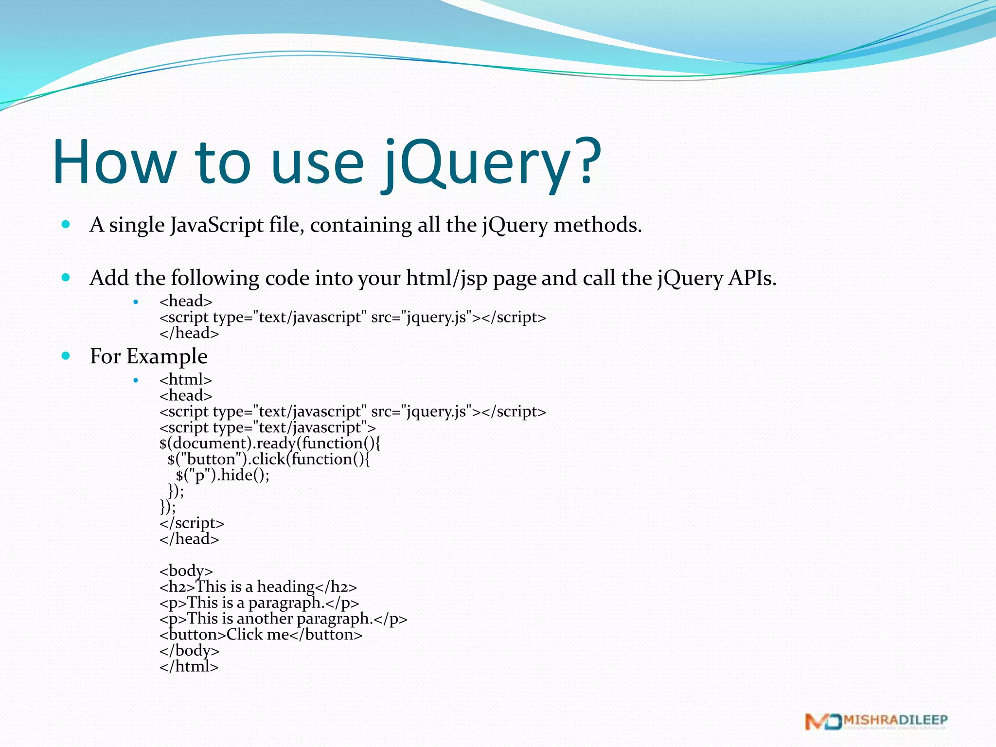 How to use jQuery?
 A single JavaScript file, containing all the jQuery methods.

 Add the following code into your html/jsp page and call the jQuery APIs.
          <head>
           <script type="text/javascript" src="jquery.js"></script>
           </head>
 For Example
          <html>
           <head>
           <script type="text/javascript" src="jquery.js"></script>
           <script type="text/javascript">
           $(document).ready(function(){
            $("button").click(function(){
               $("p").hide();
            });
           });
           </script>
           </head>
           <body>
           <h2>This is a heading</h2>
           <p>This is a paragraph.</p>
           <p>This is another paragraph.</p>
           <button>Click me</button>
           </body>
           </html>
 