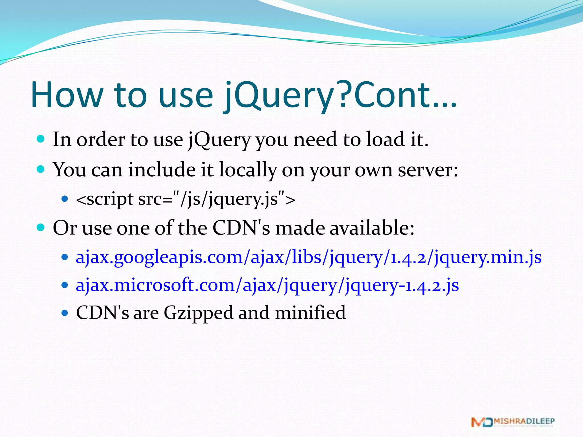 How to use jQuery?Cont…
 In order to use jQuery you need to load it.
 You can include it locally on your own server:
    <script src="/js/jquery.js">
 Or use one of the CDN's made available:
    ajax.googleapis.com/ajax/libs/jquery/1.4.2/jquery.min.js
    ajax.microsoft.com/ajax/jquery/jquery-1.4.2.js
    CDN's are Gzipped and minified
 