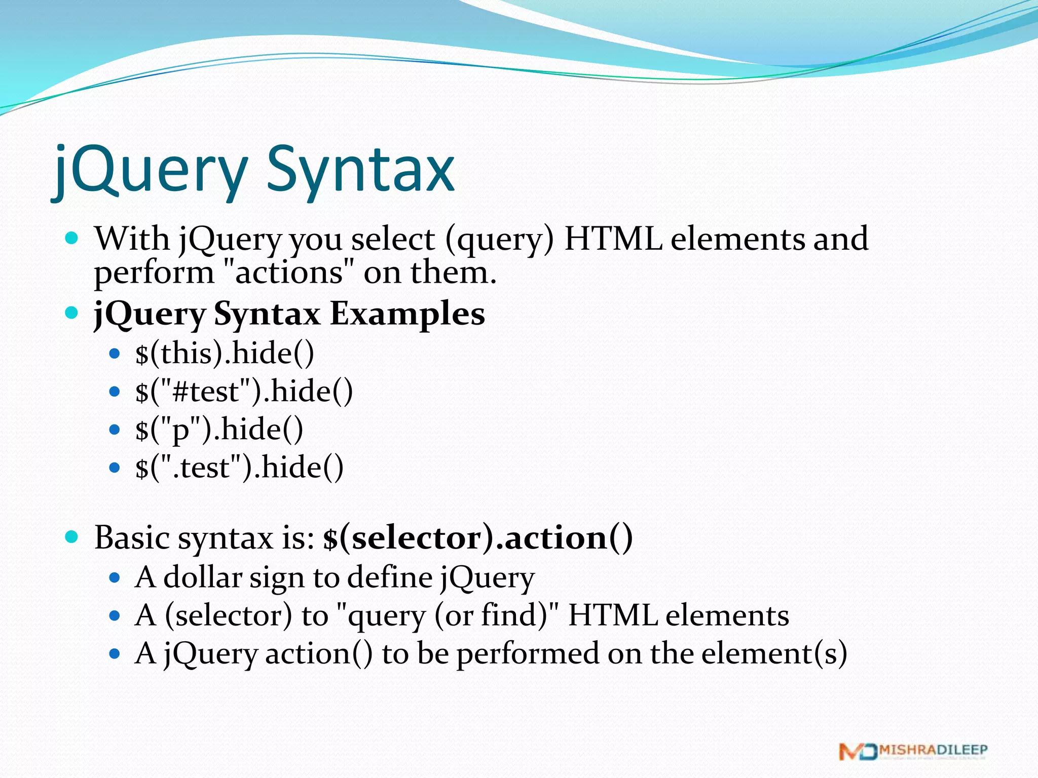 jQuery Syntax
 With jQuery you select (query) HTML elements and
  perform "actions" on them.
 jQuery Syntax Examples
      $(this).hide()
      $("#test").hide()
      $("p").hide()
      $(".test").hide()

 Basic syntax is: $(selector).action()
    A dollar sign to define jQuery
    A (selector) to "query (or find)" HTML elements
    A jQuery action() to be performed on the element(s)
 