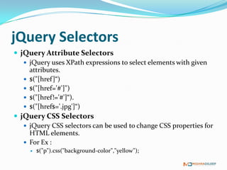 jQuery Selectors
 jQuery Attribute Selectors
    jQuery uses XPath expressions to select elements with given
     attributes.
    $("[href ]“)
    $("[href='#']")
    $("[href!='#']“).
    $("[href$='.jpg']“)
 jQuery CSS Selectors
    jQuery CSS selectors can be used to change CSS properties for
     HTML elements.
    For Ex :
        $("p").css("background-color","yellow");
 