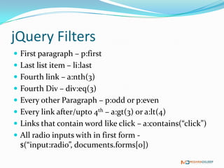 jQuery Filters
 First paragraph – p:first
 Last list item – li:last
 Fourth link – a:nth(3)
 Fourth Div – div:eq(3)
 Every other Paragraph – p:odd or p:even
 Every link after/upto 4th – a:gt(3) or a:lt(4)
 Links that contain word like click – a:contains(“click”)
 All radio inputs with in first form - $(“input:radio”,
  documents.forms[0])
 