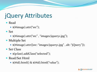 jQuery Attributes
 Read
    $(#image).attr(“src”);
 Set
    $(#image).attr(“src” , “images/jquery1.jpg”);
 Multiple Set
    $(#image).attr({src: “images/jquery1.jpg” , alt: “jQuery”});
 Set Class
    $(p:last).addClass(“selected”);
 Read/Set Html
    $(#id).html() & $(#id).html(“value”);
 