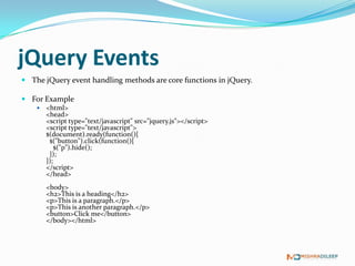 jQuery Events
 The jQuery event handling methods are core functions in jQuery.

 For Example
       <html>
        <head>
        <script type="text/javascript" src="jquery.js"></script>
        <script type="text/javascript">
        $(document).ready(function(){
         $("button").click(function(){
            $("p").hide();
         });
        });
        </script>
        </head>
        <body>
        <h2>This is a heading</h2>
        <p>This is a paragraph.</p>
        <p>This is another paragraph.</p>
        <button>Click me</button>
        </body></html>
 