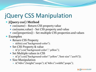 jQuery CSS Manipulation
 jQuery css() Method
    css(name) - Return CSS property value
    css(name,value) - Set CSS property and value
    css({properties}) - Set multiple CSS properties and values
 Examples
    Return CSS Property
        $(this).css("background-color");
    Set CSS Property & value
      $("p").css("background-color"," yellow");
    Set Multiple values in CSS
      $("p").css({"background-color":"yellow","font-size":"200%"});
    Size Manipulation
      $("#div1").height("200px"); $("#div2").width("300px");
 