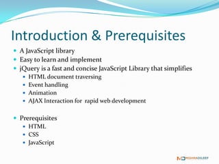Introduction & Prerequisites
 A JavaScript library
 Easy to learn and implement
 jQuery is a fast and concise JavaScript Library that simplifies
    HTML document traversing
    Event handling
    Animation
    AJAX Interaction for rapid web development


 Prerequisites
    HTML
    CSS
    JavaScript
 
