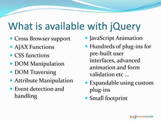 What is available with jQuery
 Cross Browser support     JavaScript Animation
 AJAX Functions            Hundreds of plug-ins for
 CSS functions              pre-built user interfaces,
                             advanced animation and
 DOM Manipulation
                             form validation etc …
 DOM Traversing
                            Expandable using custom
 Attribute Manipulation     plug-ins
 Event detection and       Small footprint
 handling
 