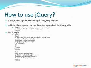 How to use jQuery?
 A single JavaScript file, containing all the jQuery methods.

 Add the following code into your html/jsp page and call the jQuery APIs.
          <head>
           <script type="text/javascript" src="jquery.js"></script>
           </head>
 For Example
          <html>
           <head>
           <script type="text/javascript" src="jquery.js"></script>
           <script type="text/javascript">
           $(document).ready(function(){
            $("button").click(function(){
               $("p").hide();
            });
           });
           </script>
           </head>
           <body>
           <h2>This is a heading</h2>
           <p>This is a paragraph.</p>
           <p>This is another paragraph.</p>
           <button>Click me</button>
           </body>
           </html>
 