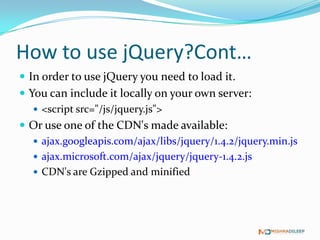 How to use jQuery?Cont…
 In order to use jQuery you need to load it.
 You can include it locally on your own server:
    <script src="/js/jquery.js">
 Or use one of the CDN's made available:
    ajax.googleapis.com/ajax/libs/jquery/1.4.2/jquery.min.js
    ajax.microsoft.com/ajax/jquery/jquery-1.4.2.js
    CDN's are Gzipped and minified
 
