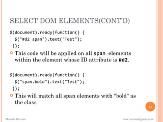 SELECT DOM ELEMENTS(CONT’D)
   $(document).ready(function() {
     $("#d2 span").text("Test");
    });
      This code will be applied on all span elements
       within the element whose ID attribute is #d2.

   $(document).ready(function() {
     $("span.bold").text("Test");
    });
      This will match all span elements with "bold" as
       the class
                                                                  13


Mostafa Bayomi                                   mos.bayomi@gmail.com
 